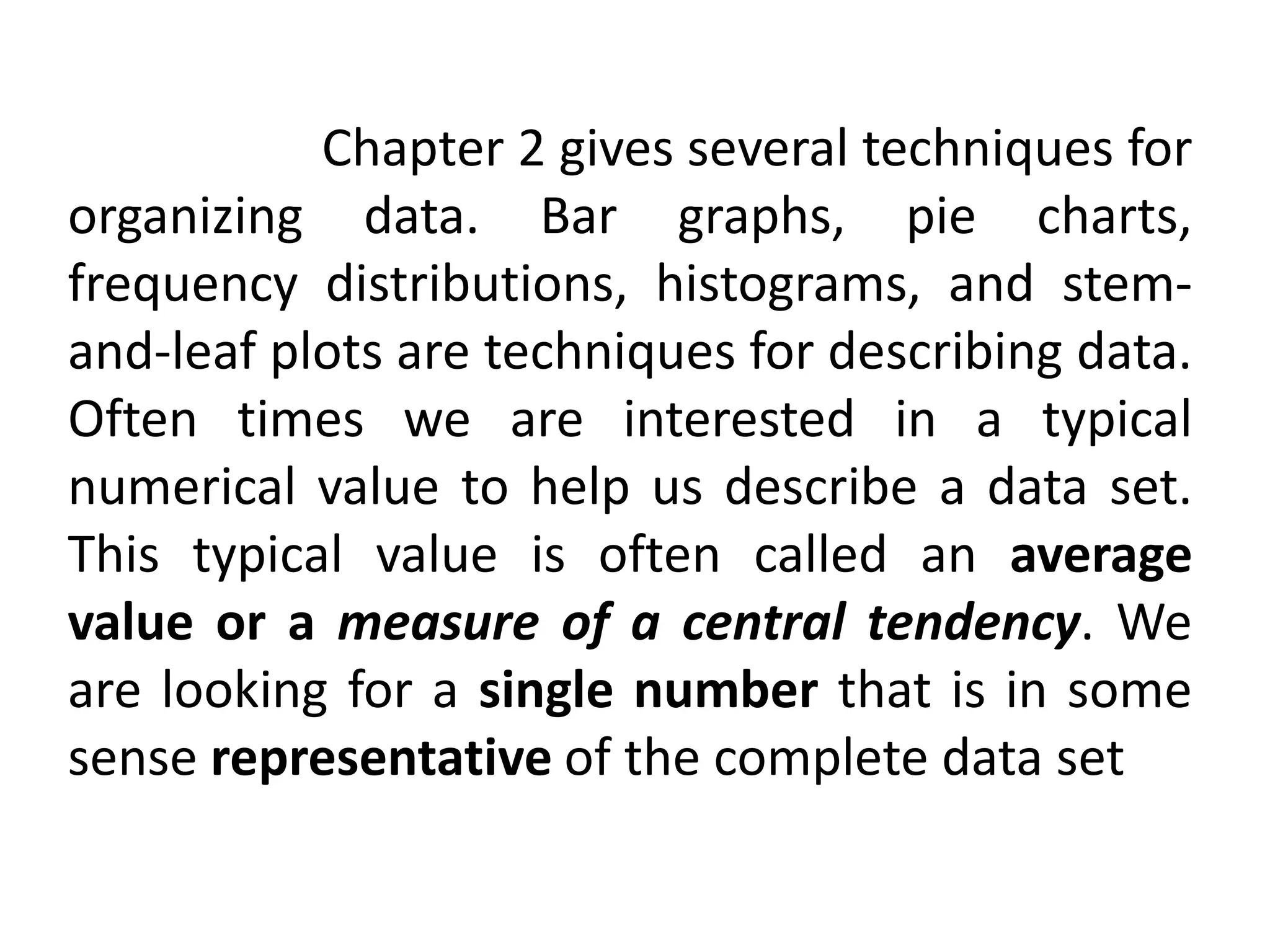 Chapter 2 gives several techniques for
organizing data. Bar graphs, pie charts,
frequency distributions, histograms, and stem-
and-leaf plots are techniques for describing data.
Often times we are interested in a typical
numerical value to help us describe a data set.
This typical value is often called an average
value or a measure of a central tendency. We
are looking for a single number that is in some
sense representative of the complete data set
 