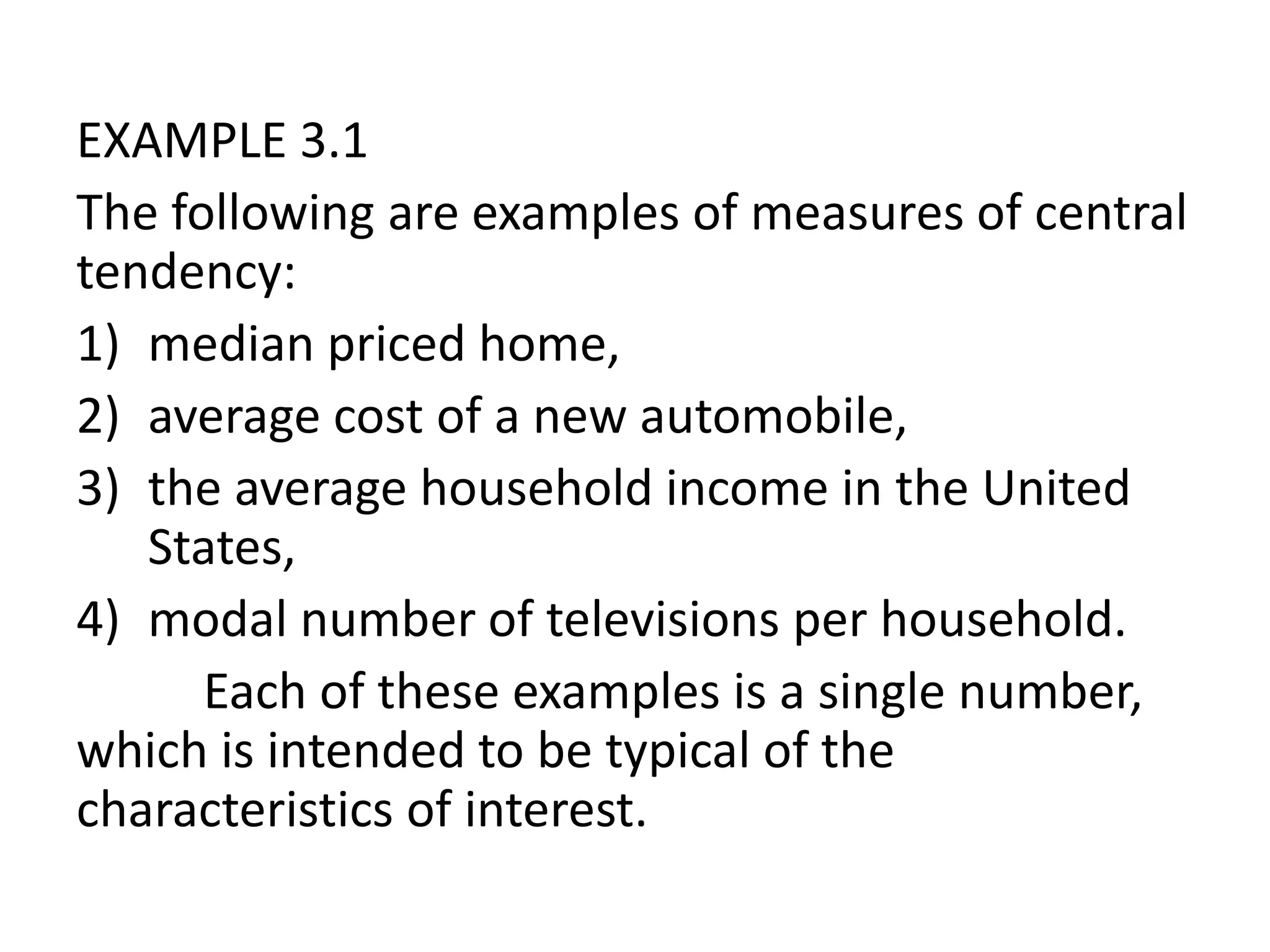 EXAMPLE 3.1
The following are examples of measures of central
tendency:
1) median priced home,
2) average cost of a new automobile,
3) the average household income in the United
States,
4) modal number of televisions per household.
Each of these examples is a single number,
which is intended to be typical of the
characteristics of interest.
 