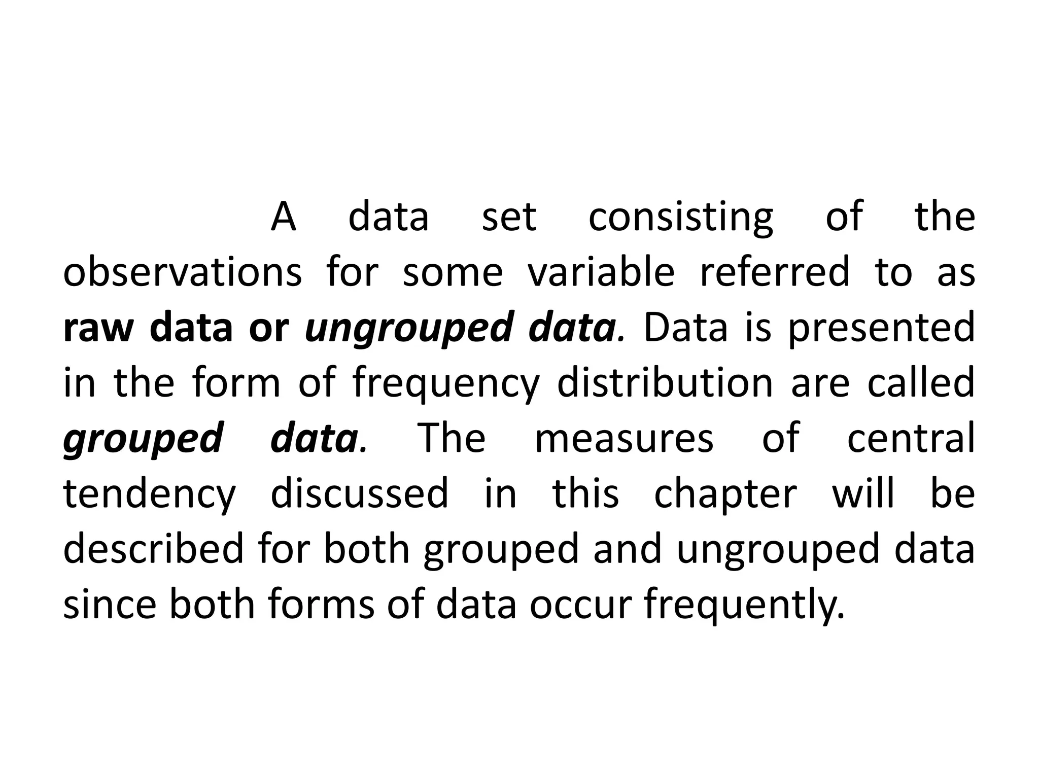 A data set consisting of the
observations for some variable referred to as
raw data or ungrouped data. Data is presented
in the form of frequency distribution are called
grouped data. The measures of central
tendency discussed in this chapter will be
described for both grouped and ungrouped data
since both forms of data occur frequently.
 