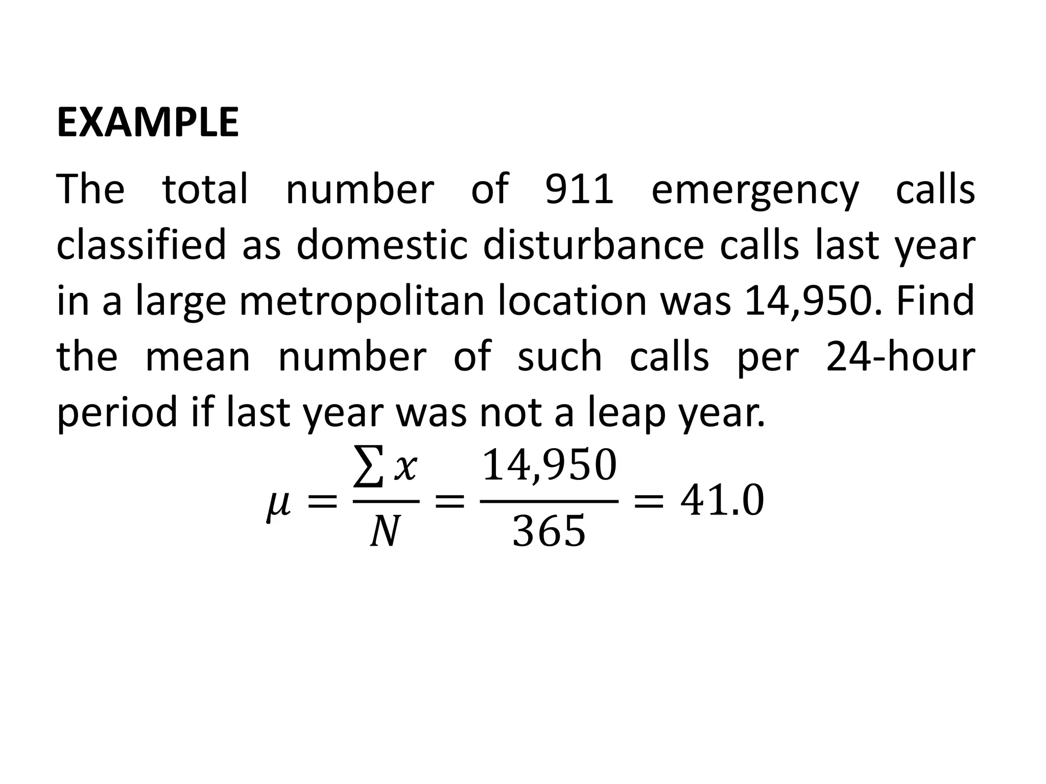 EXAMPLE
The total number of 911 emergency calls
classified as domestic disturbance calls last year
in a large metropolitan location was 14,950. Find
the mean number of such calls per 24-hour
period if last year was not a leap year.
𝜇 =
𝑥
𝑁
=
14,950
365
= 41.0
 