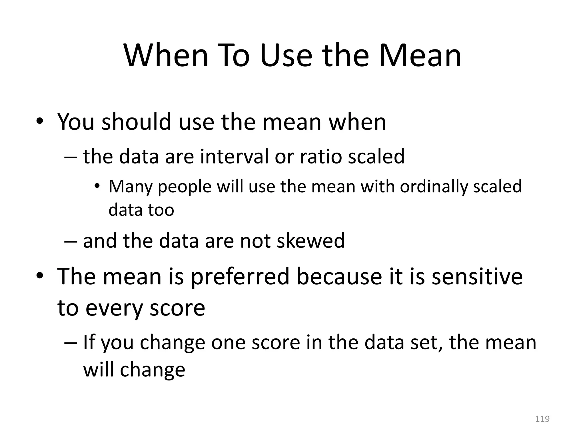 119
When To Use the Mean
• You should use the mean when
– the data are interval or ratio scaled
• Many people will use the mean with ordinally scaled
data too
– and the data are not skewed
• The mean is preferred because it is sensitive
to every score
– If you change one score in the data set, the mean
will change
 
