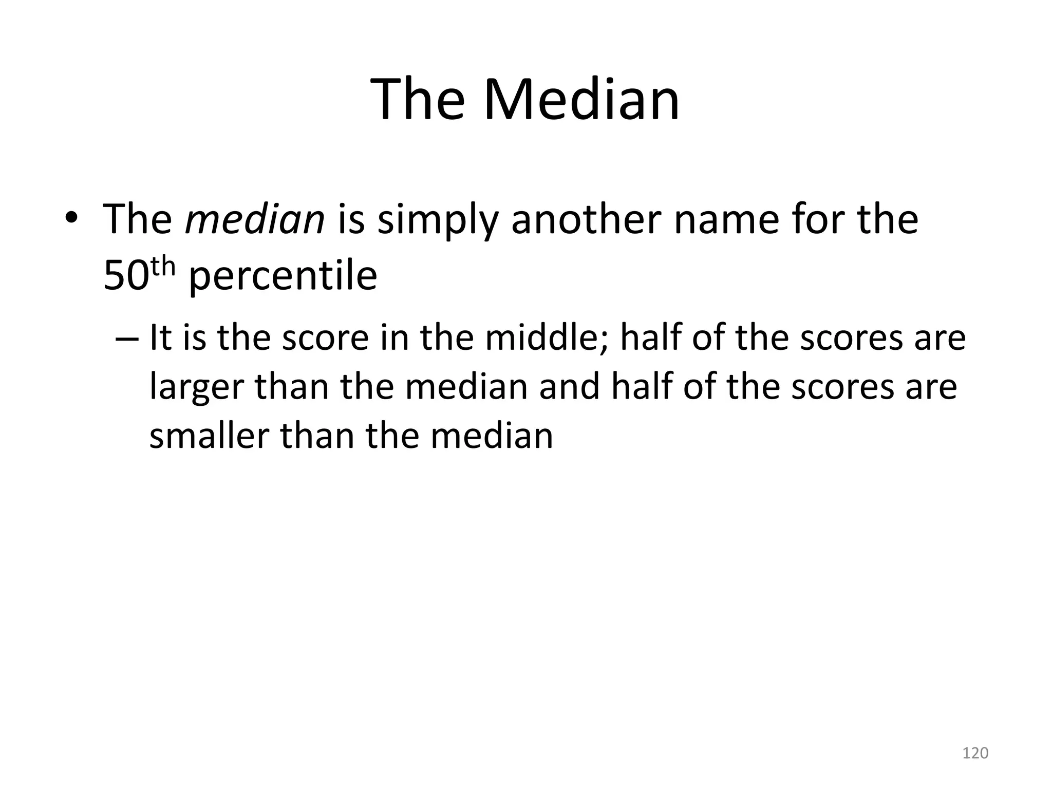 120
The Median
• The median is simply another name for the
50th percentile
– It is the score in the middle; half of the scores are
larger than the median and half of the scores are
smaller than the median
 