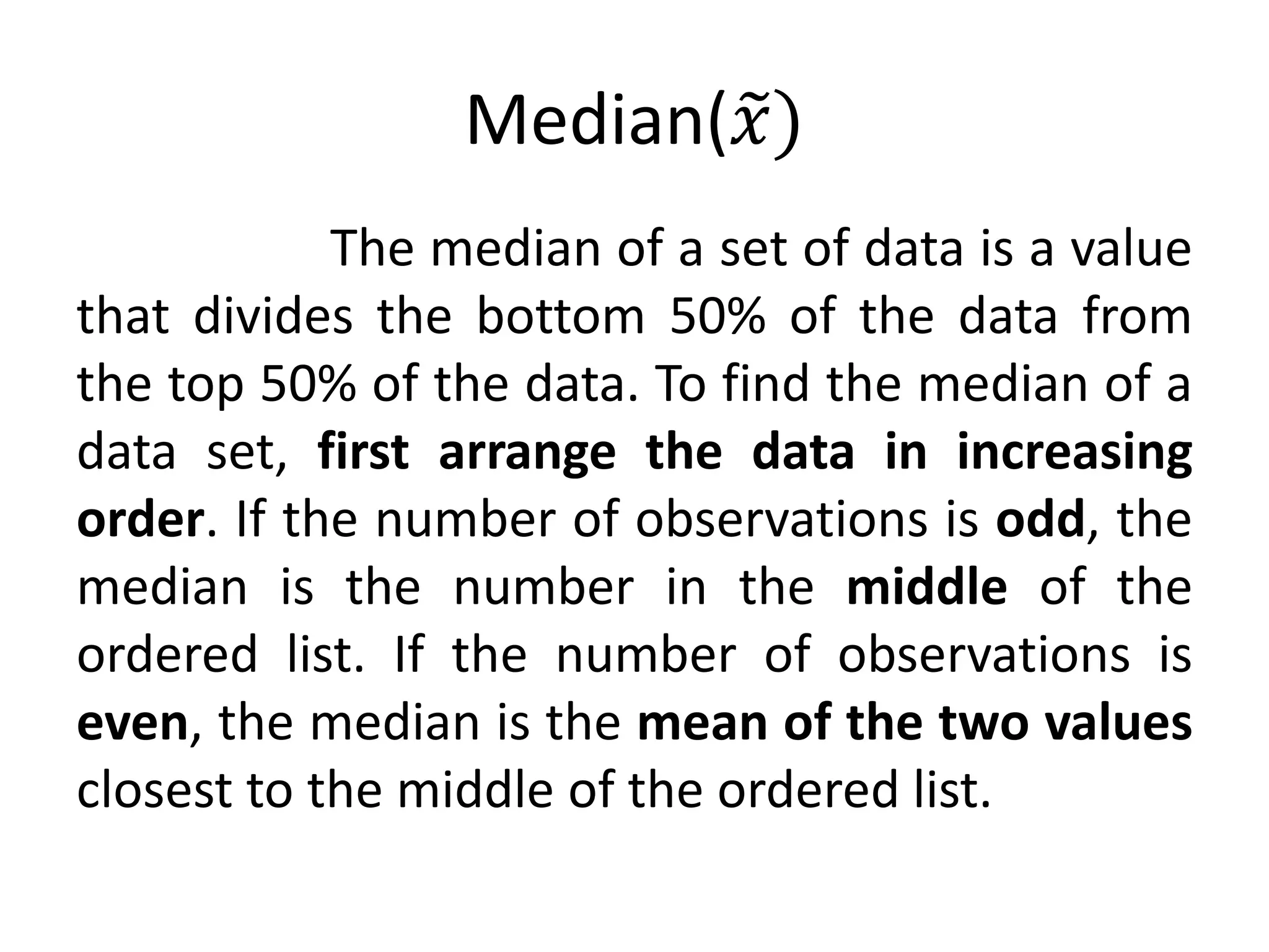 Median(𝑥)
The median of a set of data is a value
that divides the bottom 50% of the data from
the top 50% of the data. To find the median of a
data set, first arrange the data in increasing
order. If the number of observations is odd, the
median is the number in the middle of the
ordered list. If the number of observations is
even, the median is the mean of the two values
closest to the middle of the ordered list.
 