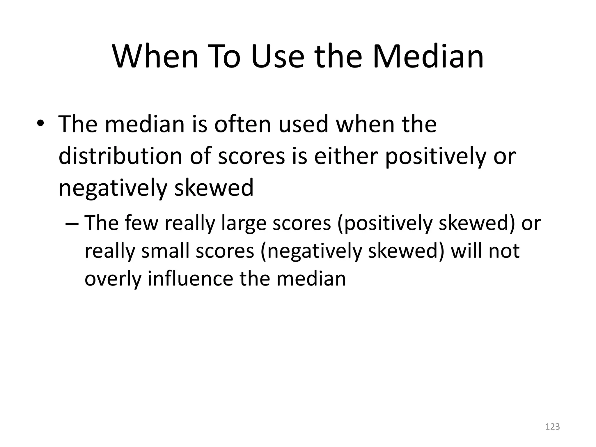 123
When To Use the Median
• The median is often used when the
distribution of scores is either positively or
negatively skewed
– The few really large scores (positively skewed) or
really small scores (negatively skewed) will not
overly influence the median
 