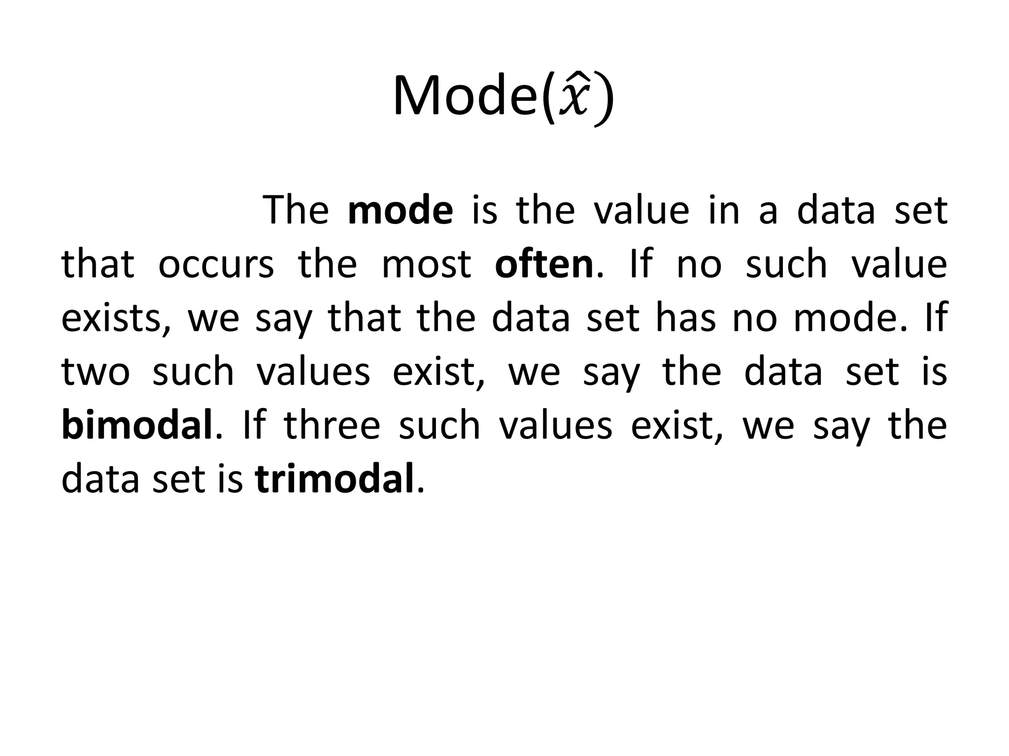 Mode(𝑥)
The mode is the value in a data set
that occurs the most often. If no such value
exists, we say that the data set has no mode. If
two such values exist, we say the data set is
bimodal. If three such values exist, we say the
data set is trimodal.
 