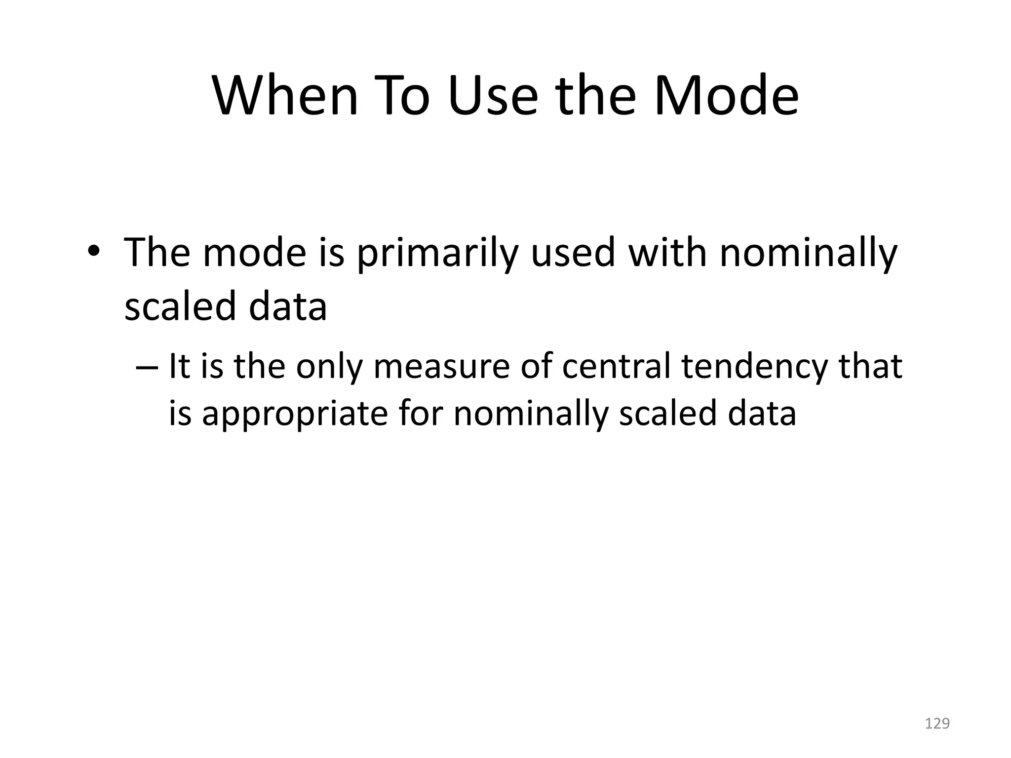 129
When To Use the Mode
• The mode is primarily used with nominally
scaled data
– It is the only measure of central tendency that
is appropriate for nominally scaled data
 
