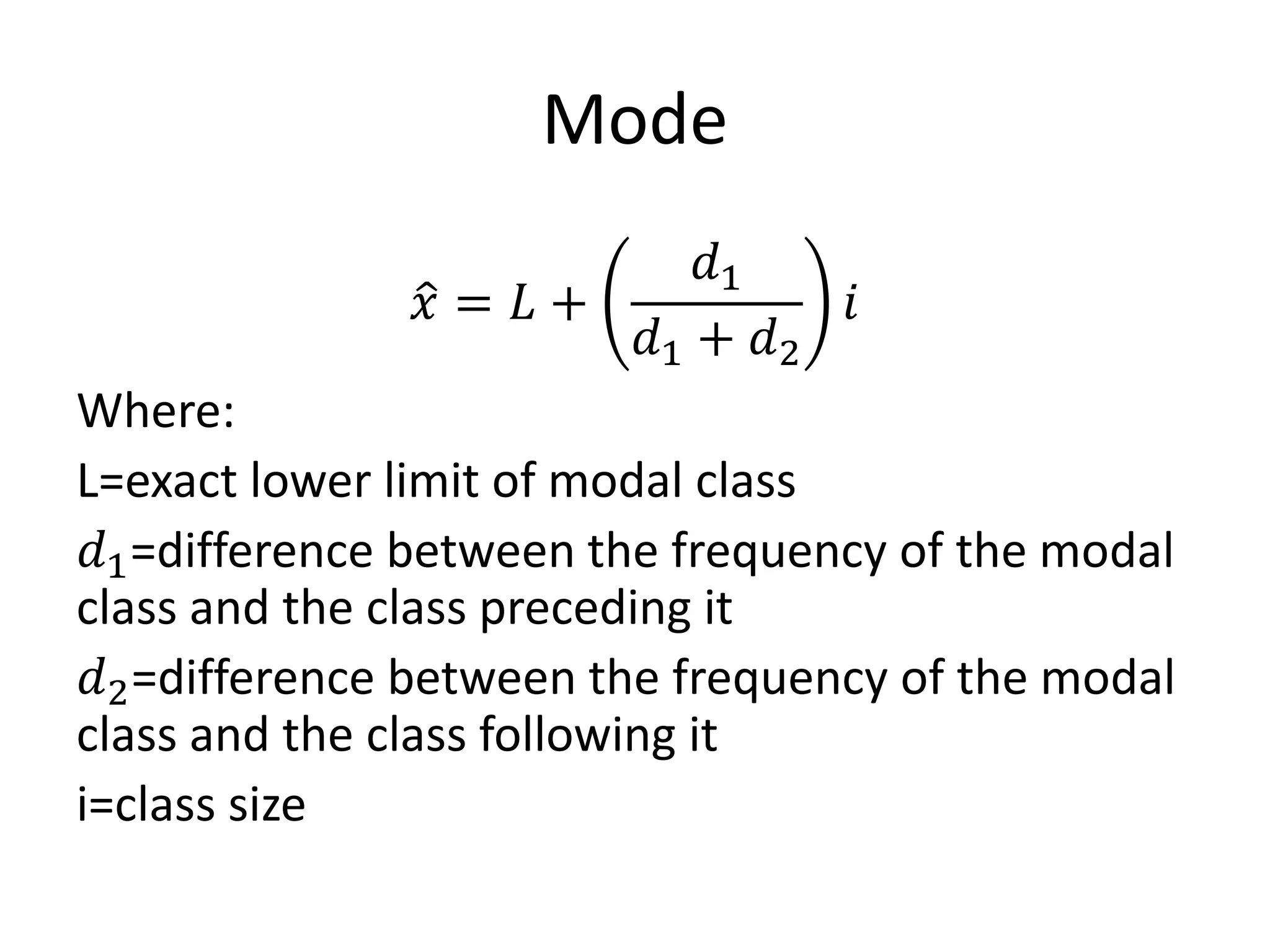 Mode
𝑥 = 𝐿 +
𝑑1
𝑑1 + 𝑑2
𝑖
Where:
L=exact lower limit of modal class
𝑑1=difference between the frequency of the modal
class and the class preceding it
𝑑2=difference between the frequency of the modal
class and the class following it
i=class size
 