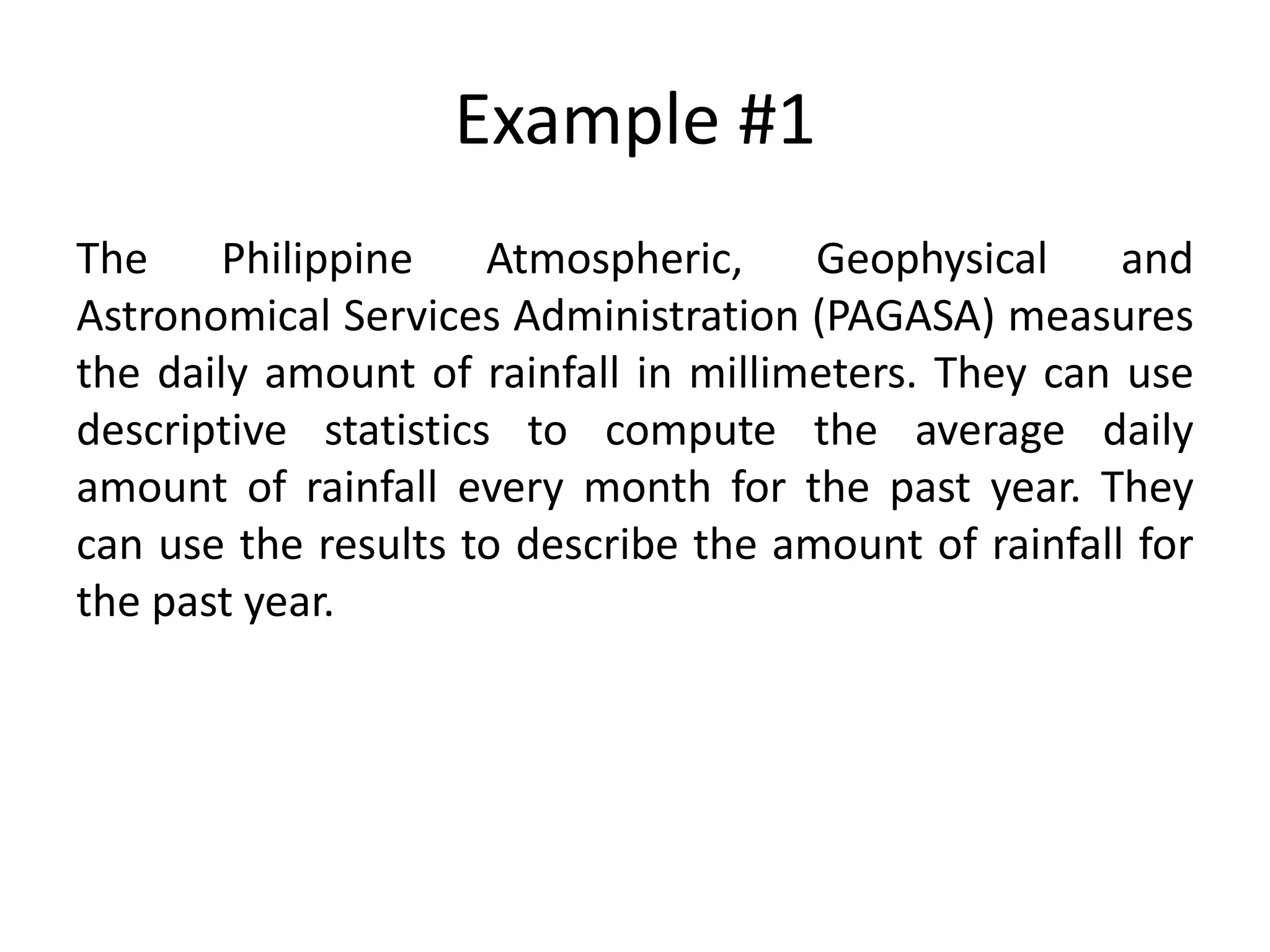 Example #1
The Philippine Atmospheric, Geophysical and
Astronomical Services Administration (PAGASA) measures
the daily amount of rainfall in millimeters. They can use
descriptive statistics to compute the average daily
amount of rainfall every month for the past year. They
can use the results to describe the amount of rainfall for
the past year.
 