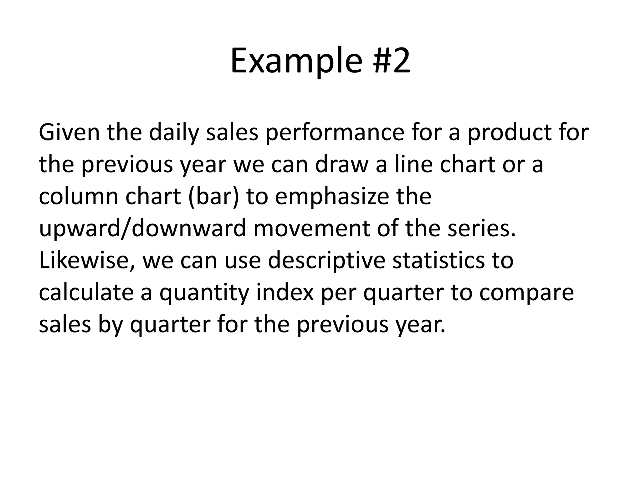 Example #2
Given the daily sales performance for a product for
the previous year we can draw a line chart or a
column chart (bar) to emphasize the
upward/downward movement of the series.
Likewise, we can use descriptive statistics to
calculate a quantity index per quarter to compare
sales by quarter for the previous year.
 