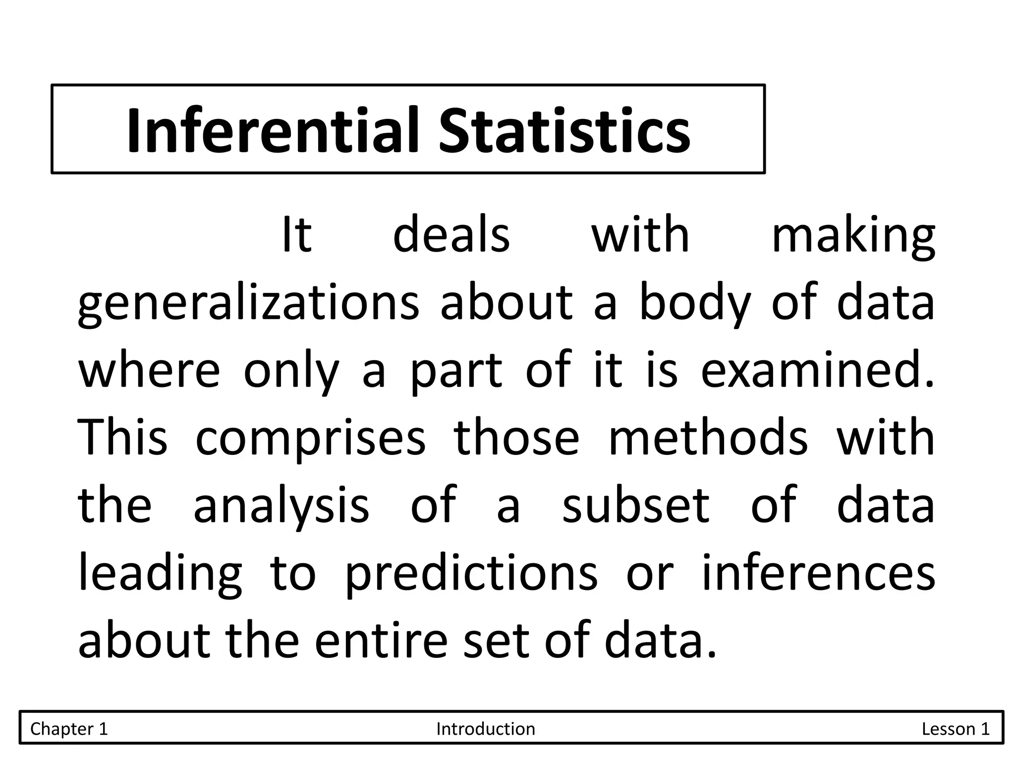 Inferential Statistics
It deals with making
generalizations about a body of data
where only a part of it is examined.
This comprises those methods with
the analysis of a subset of data
leading to predictions or inferences
about the entire set of data.
Chapter 1 Introduction Lesson 1
 