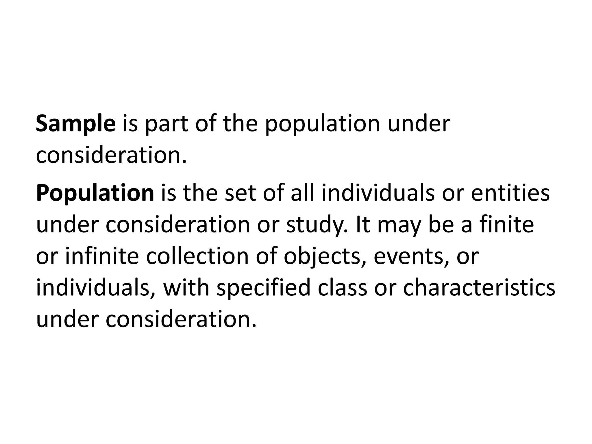 Sample is part of the population under
consideration.
Population is the set of all individuals or entities
under consideration or study. It may be a finite
or infinite collection of objects, events, or
individuals, with specified class or characteristics
under consideration.
 