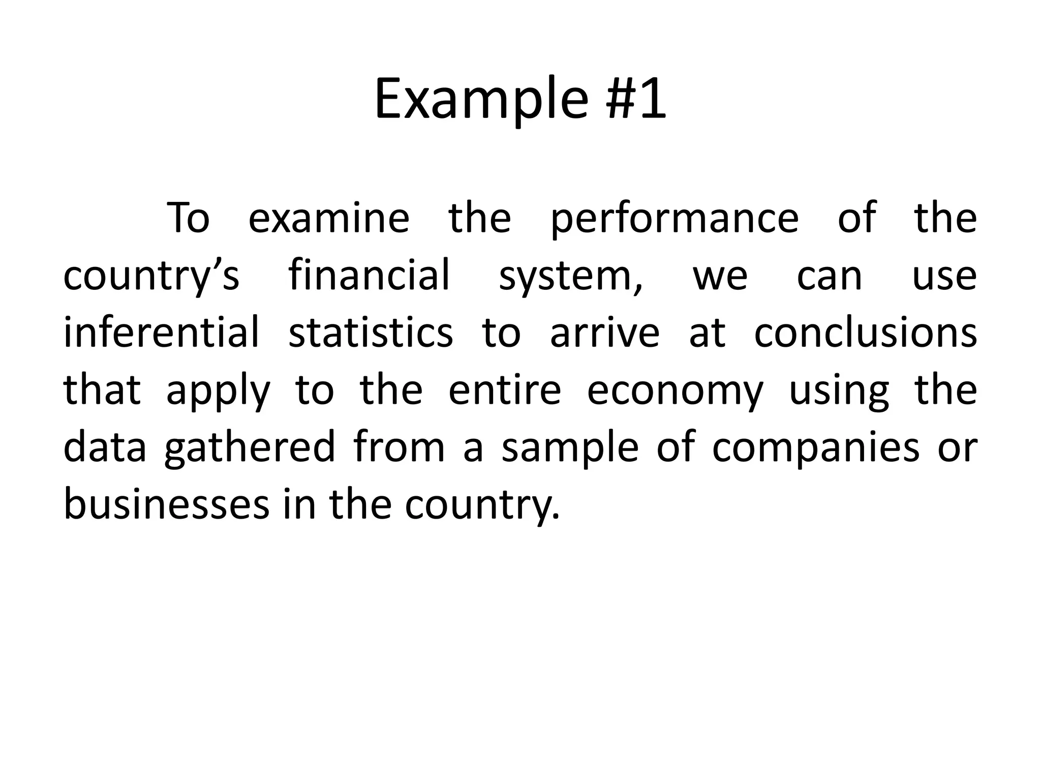 Example #1
To examine the performance of the
country’s financial system, we can use
inferential statistics to arrive at conclusions
that apply to the entire economy using the
data gathered from a sample of companies or
businesses in the country.
 