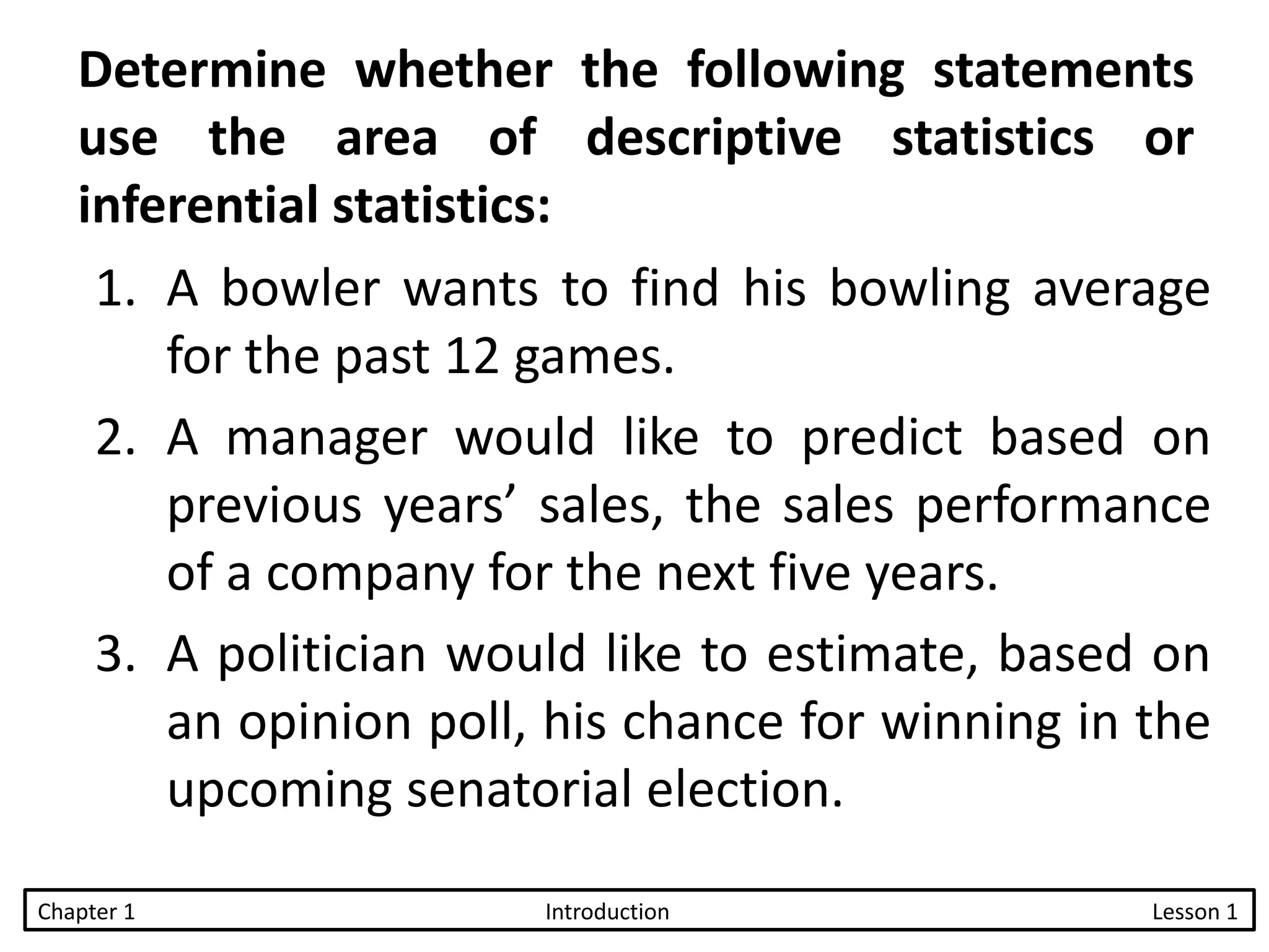 Determine whether the following statements
use the area of descriptive statistics or
inferential statistics:
1. A bowler wants to find his bowling average
for the past 12 games.
2. A manager would like to predict based on
previous years’ sales, the sales performance
of a company for the next five years.
3. A politician would like to estimate, based on
an opinion poll, his chance for winning in the
upcoming senatorial election.
Chapter 1 Introduction Lesson 1
 