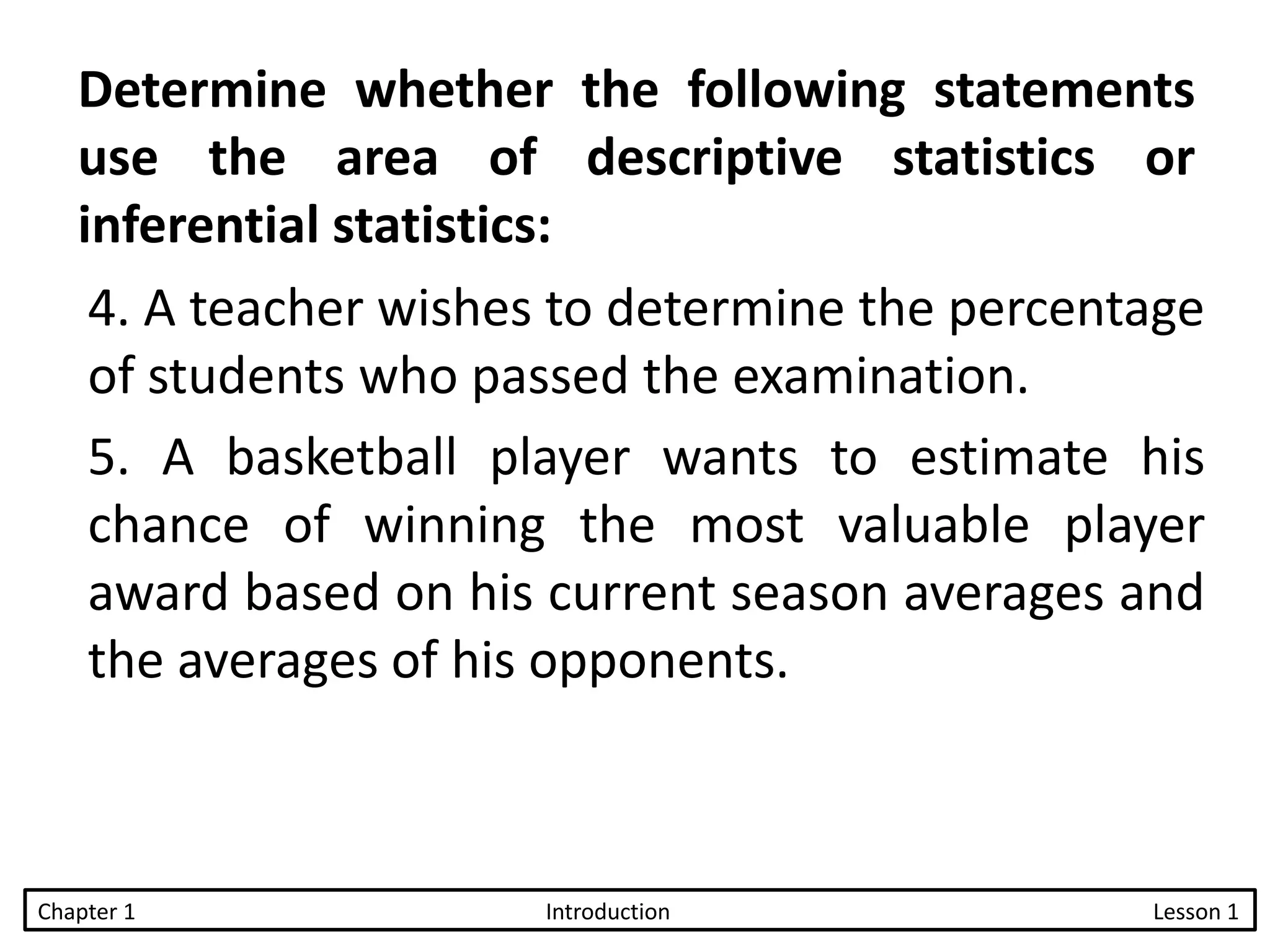 4. A teacher wishes to determine the percentage
of students who passed the examination.
5. A basketball player wants to estimate his
chance of winning the most valuable player
award based on his current season averages and
the averages of his opponents.
Determine whether the following statements
use the area of descriptive statistics or
inferential statistics:
Chapter 1 Introduction Lesson 1
 