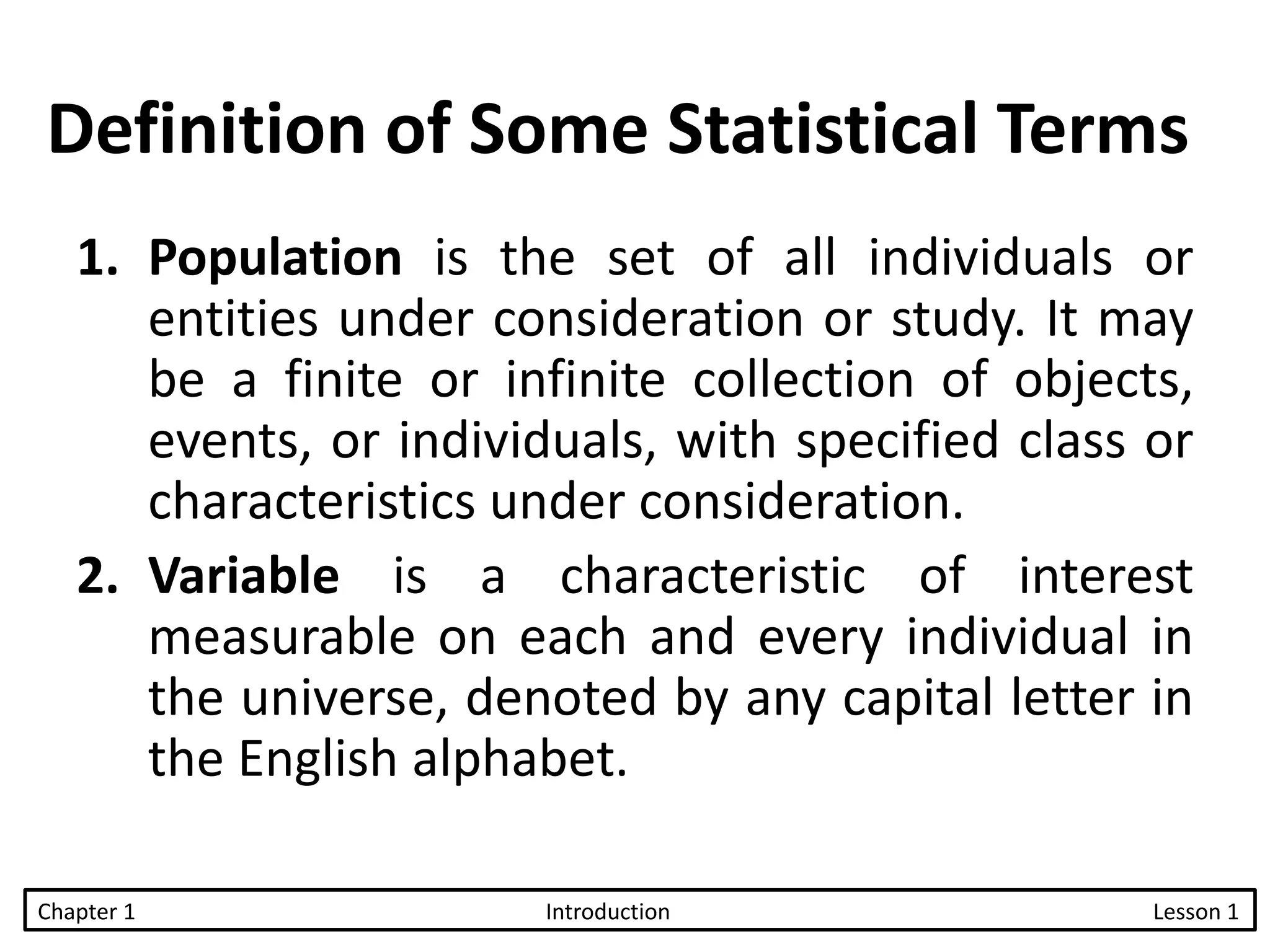 Definition of Some Statistical Terms
1. Population is the set of all individuals or
entities under consideration or study. It may
be a finite or infinite collection of objects,
events, or individuals, with specified class or
characteristics under consideration.
2. Variable is a characteristic of interest
measurable on each and every individual in
the universe, denoted by any capital letter in
the English alphabet.
Chapter 1 Introduction Lesson 1
 