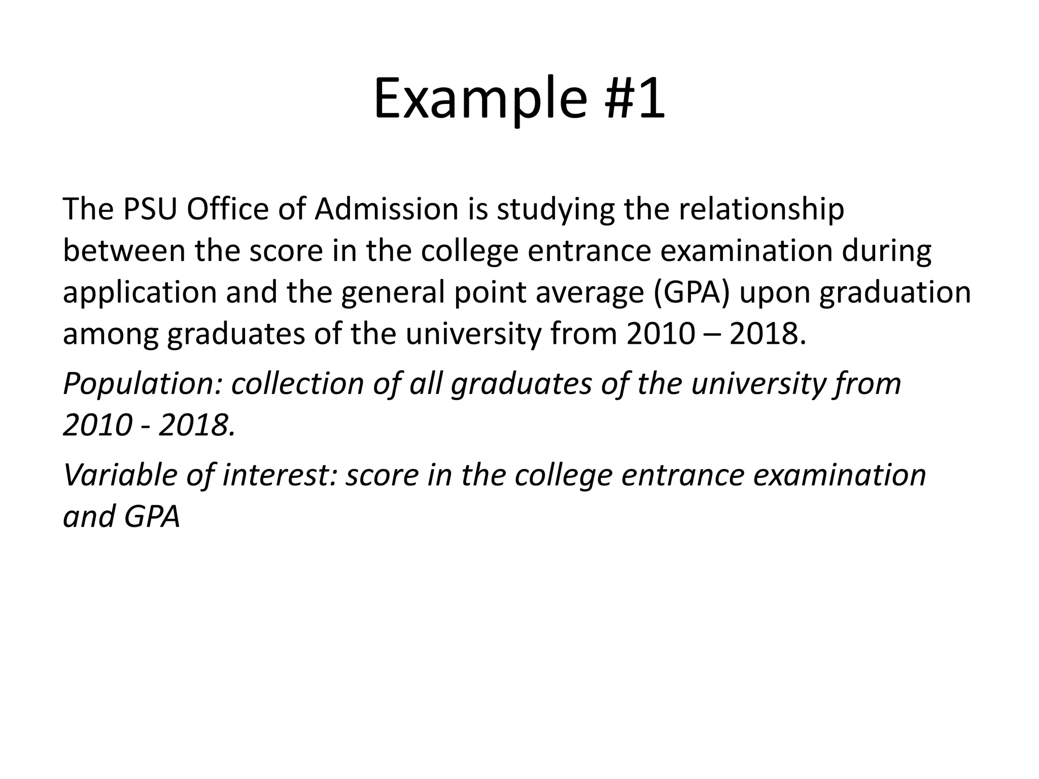 Example #1
The PSU Office of Admission is studying the relationship
between the score in the college entrance examination during
application and the general point average (GPA) upon graduation
among graduates of the university from 2010 – 2018.
Population: collection of all graduates of the university from
2010 - 2018.
Variable of interest: score in the college entrance examination
and GPA
 