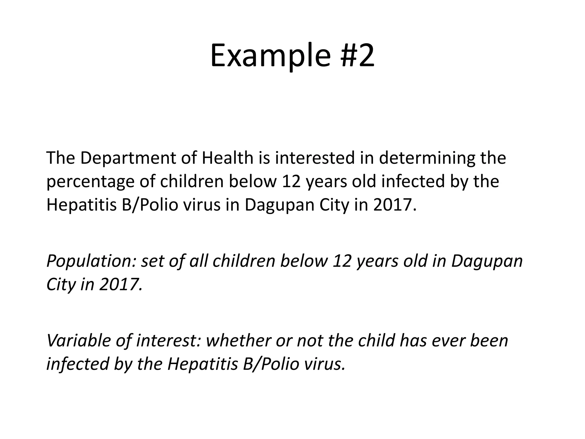 Example #2
The Department of Health is interested in determining the
percentage of children below 12 years old infected by the
Hepatitis B/Polio virus in Dagupan City in 2017.
Population: set of all children below 12 years old in Dagupan
City in 2017.
Variable of interest: whether or not the child has ever been
infected by the Hepatitis B/Polio virus.
 