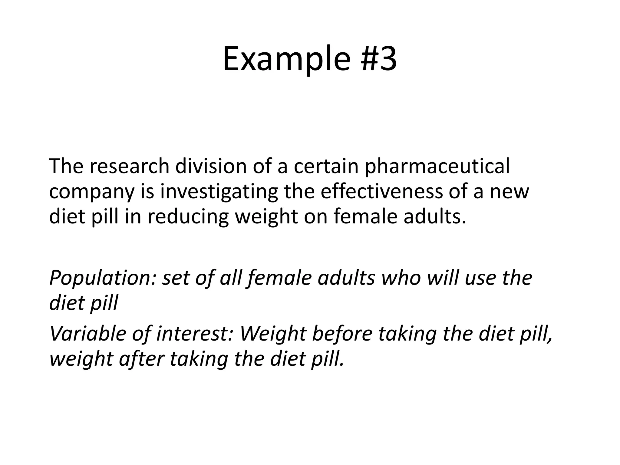 Example #3
The research division of a certain pharmaceutical
company is investigating the effectiveness of a new
diet pill in reducing weight on female adults.
Population: set of all female adults who will use the
diet pill
Variable of interest: Weight before taking the diet pill,
weight after taking the diet pill.
 