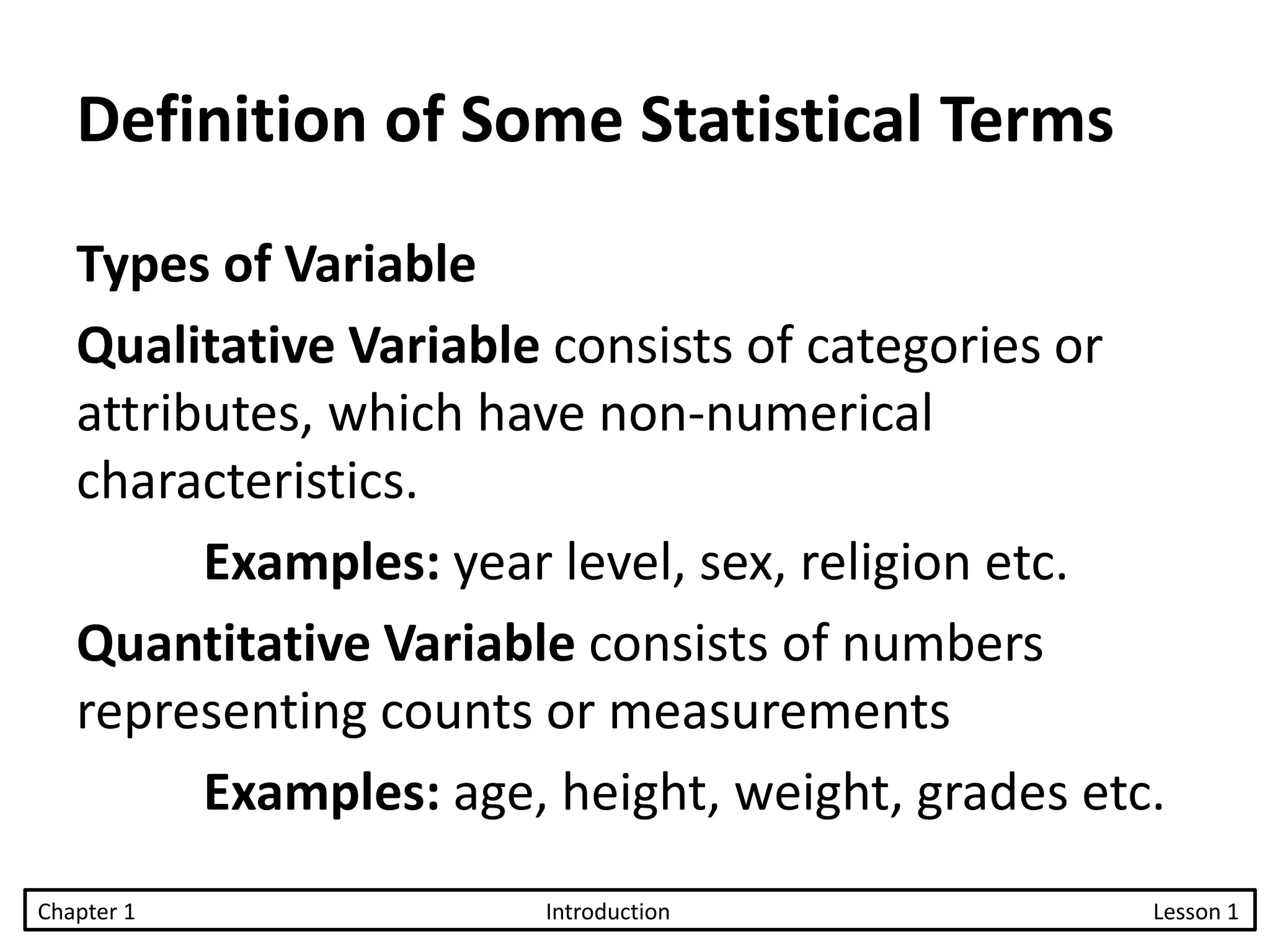 Types of Variable
Qualitative Variable consists of categories or
attributes, which have non-numerical
characteristics.
Examples: year level, sex, religion etc.
Quantitative Variable consists of numbers
representing counts or measurements
Examples: age, height, weight, grades etc.
Chapter 1 Introduction Lesson 1
Definition of Some Statistical Terms
 