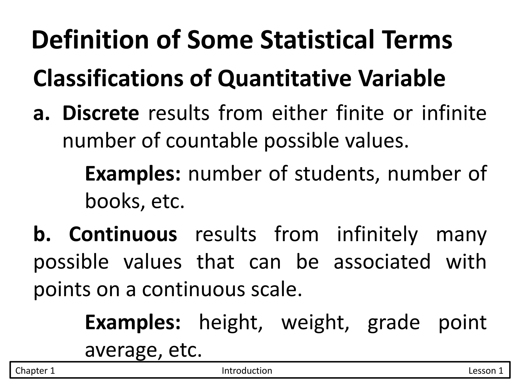 Classifications of Quantitative Variable
a. Discrete results from either finite or infinite
number of countable possible values.
Examples: number of students, number of
books, etc.
b. Continuous results from infinitely many
possible values that can be associated with
points on a continuous scale.
Examples: height, weight, grade point
average, etc.
Chapter 1 Introduction Lesson 1
Definition of Some Statistical Terms
 