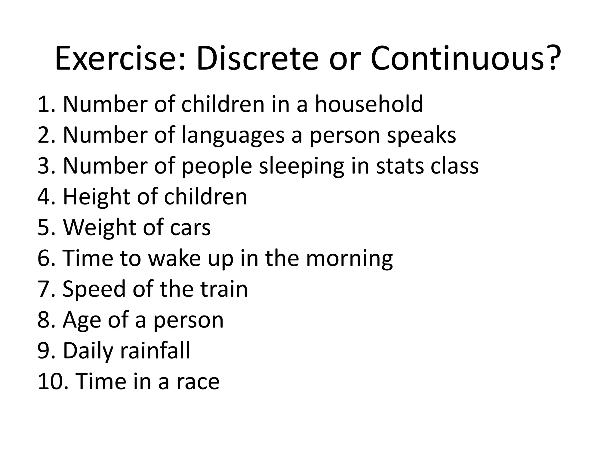 Exercise: Discrete or Continuous?
1. Number of children in a household
2. Number of languages a person speaks
3. Number of people sleeping in stats class
4. Height of children
5. Weight of cars
6. Time to wake up in the morning
7. Speed of the train
8. Age of a person
9. Daily rainfall
10. Time in a race
 