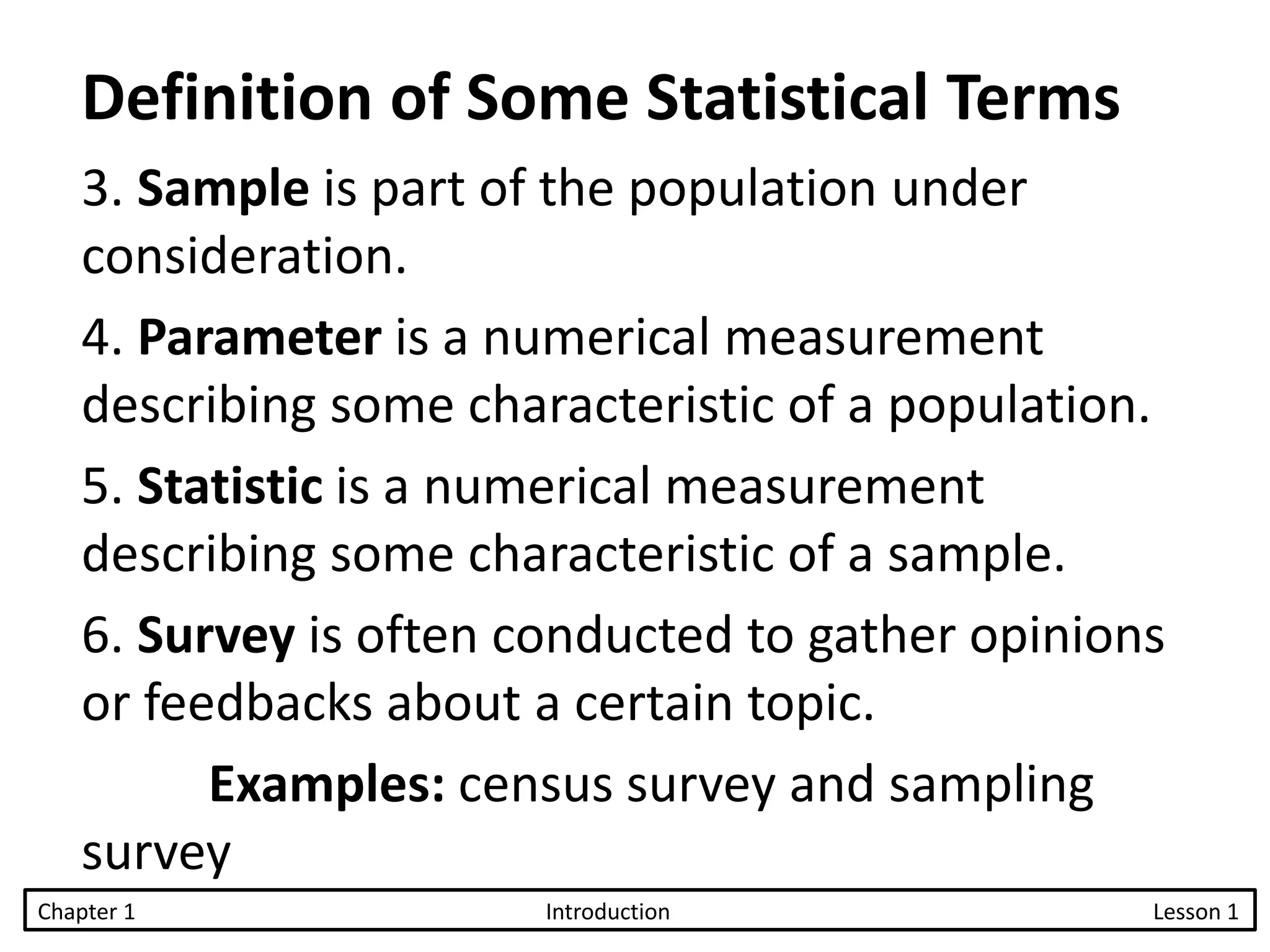 3. Sample is part of the population under
consideration.
4. Parameter is a numerical measurement
describing some characteristic of a population.
5. Statistic is a numerical measurement
describing some characteristic of a sample.
6. Survey is often conducted to gather opinions
or feedbacks about a certain topic.
Examples: census survey and sampling
survey
Chapter 1 Introduction Lesson 1
Definition of Some Statistical Terms
 