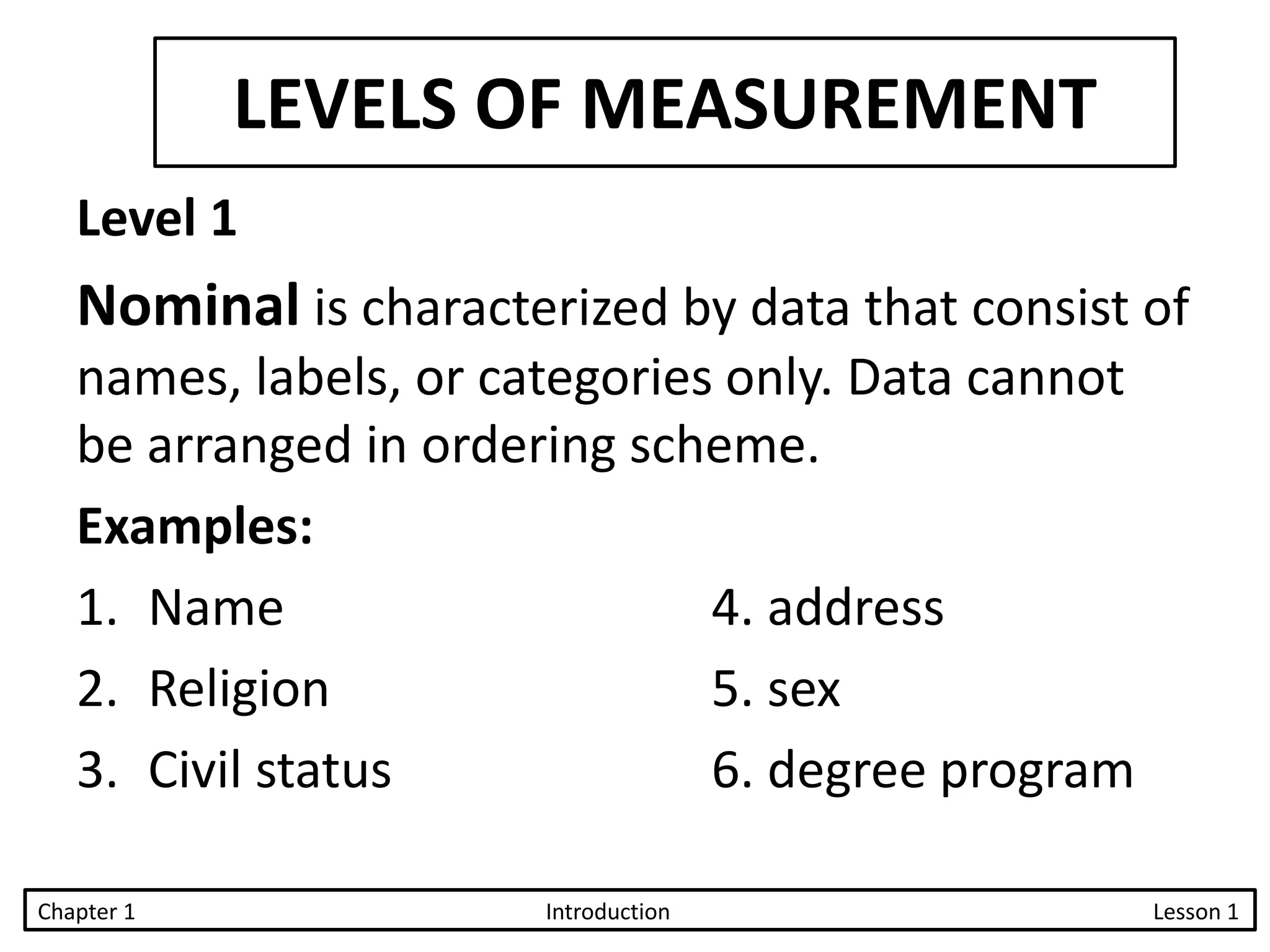 LEVELS OF MEASUREMENT
Level 1
Nominal is characterized by data that consist of
names, labels, or categories only. Data cannot
be arranged in ordering scheme.
Examples:
1. Name 4. address
2. Religion 5. sex
3. Civil status 6. degree program
Chapter 1 Introduction Lesson 1
 