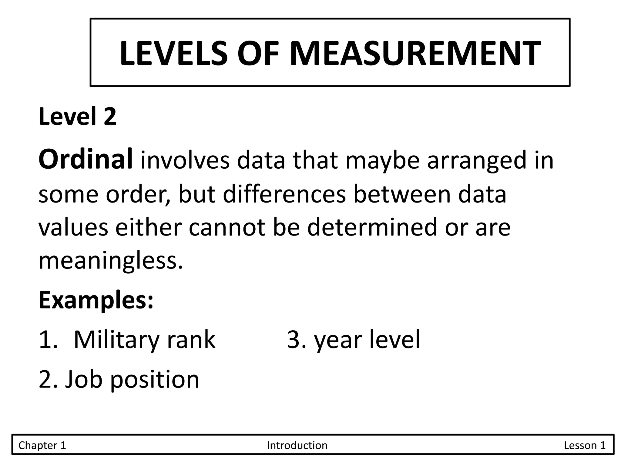 LEVELS OF MEASUREMENT
Level 2
Ordinal involves data that maybe arranged in
some order, but differences between data
values either cannot be determined or are
meaningless.
Examples:
1. Military rank 3. year level
2. Job position
Chapter 1 Introduction Lesson 1
 