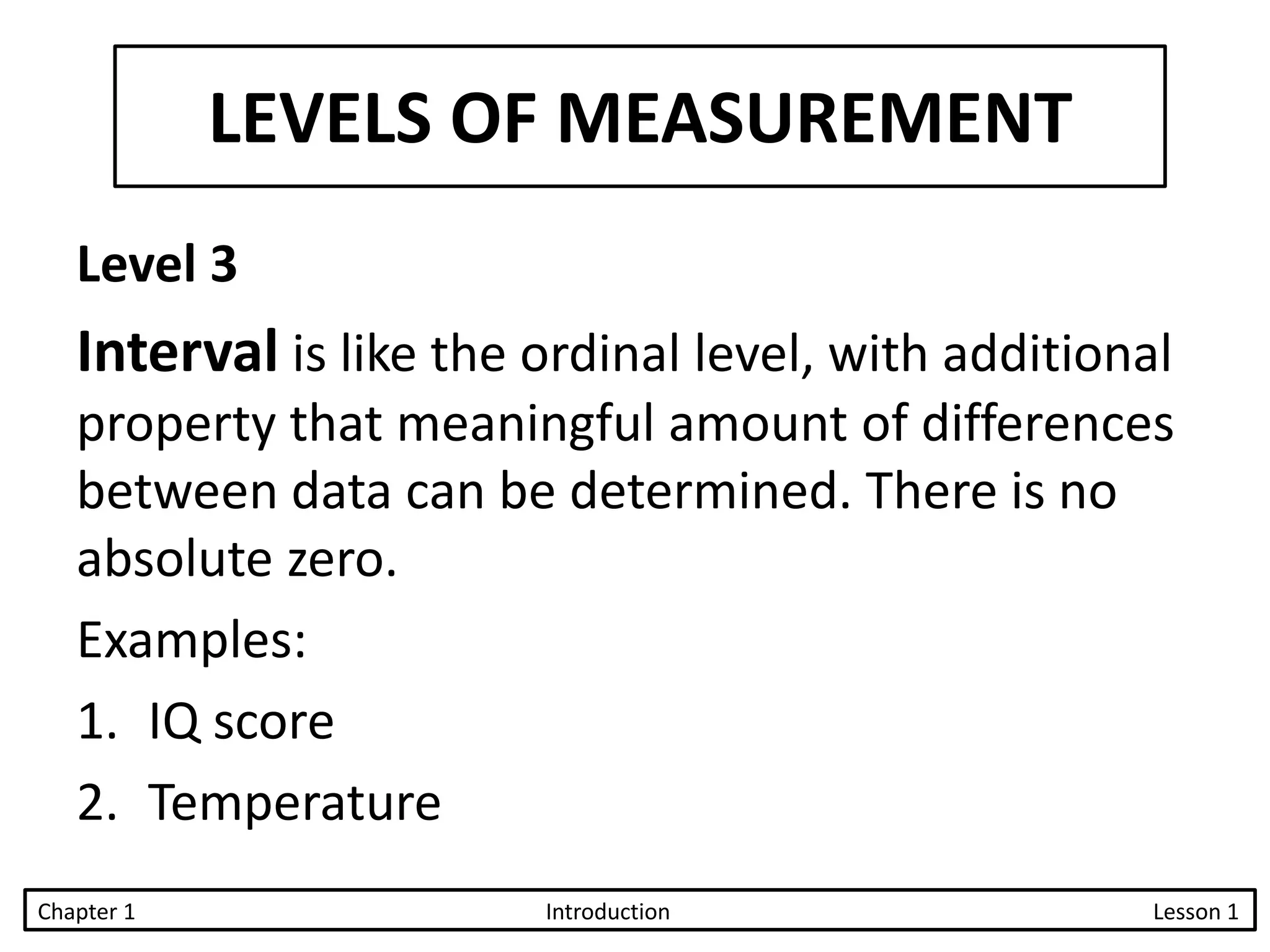 LEVELS OF MEASUREMENT
Level 3
Interval is like the ordinal level, with additional
property that meaningful amount of differences
between data can be determined. There is no
absolute zero.
Examples:
1. IQ score
2. Temperature
Chapter 1 Introduction Lesson 1
 