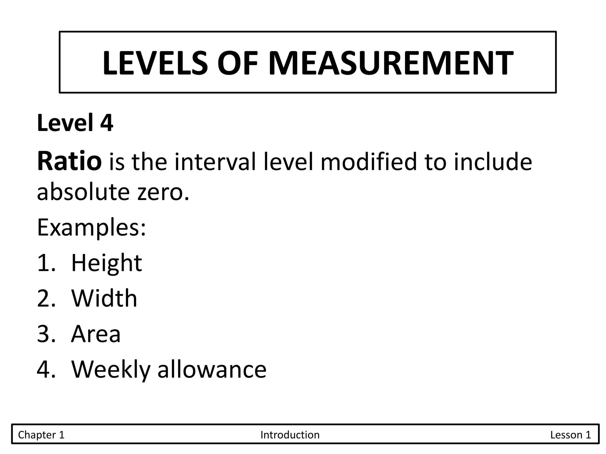LEVELS OF MEASUREMENT
Level 4
Ratio is the interval level modified to include
absolute zero.
Examples:
1. Height
2. Width
3. Area
4. Weekly allowance
Chapter 1 Introduction Lesson 1
 