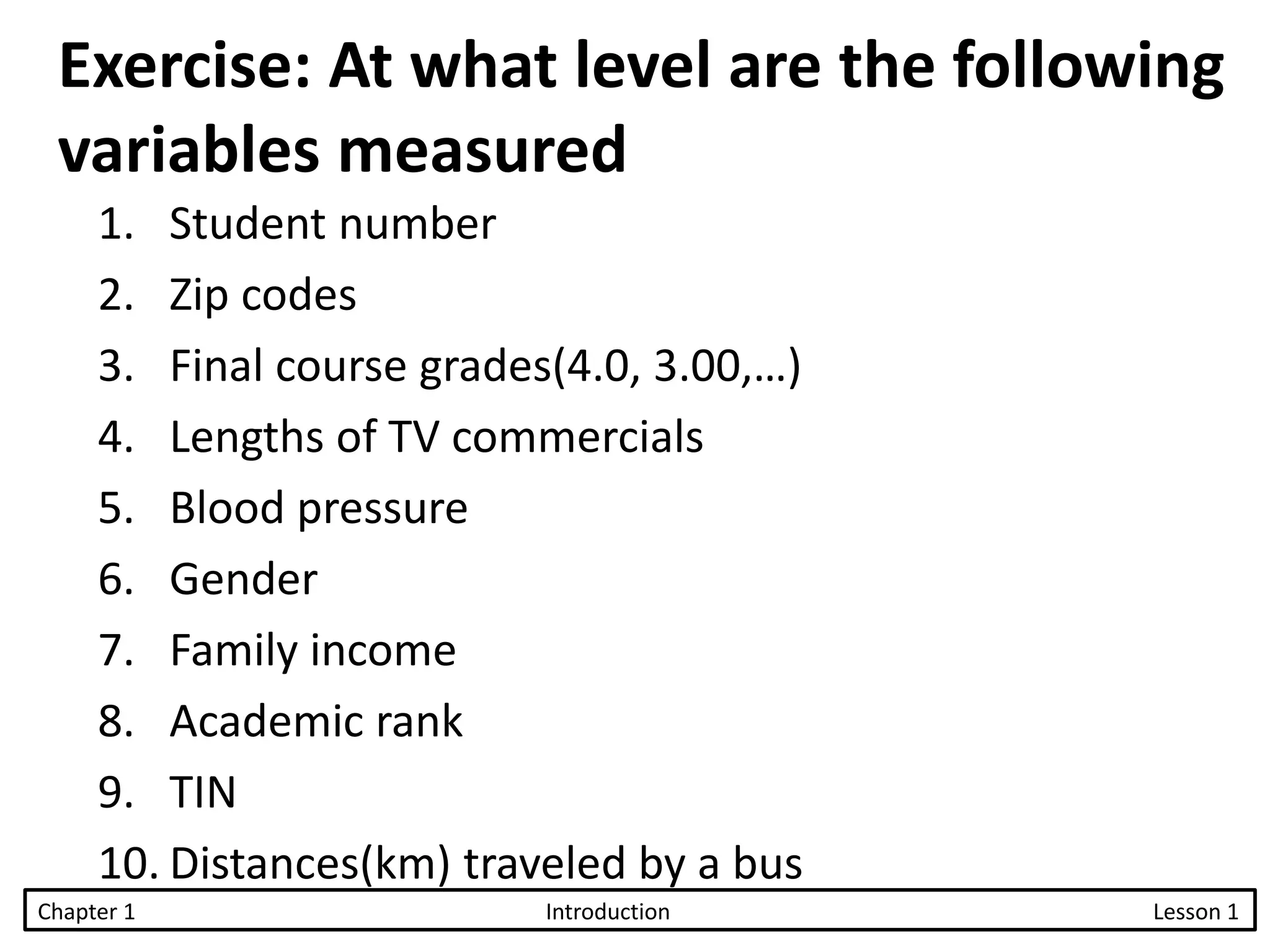 Exercise: At what level are the following
variables measured
1. Student number
2. Zip codes
3. Final course grades(4.0, 3.00,…)
4. Lengths of TV commercials
5. Blood pressure
6. Gender
7. Family income
8. Academic rank
9. TIN
10. Distances(km) traveled by a bus
Chapter 1 Introduction Lesson 1
 
