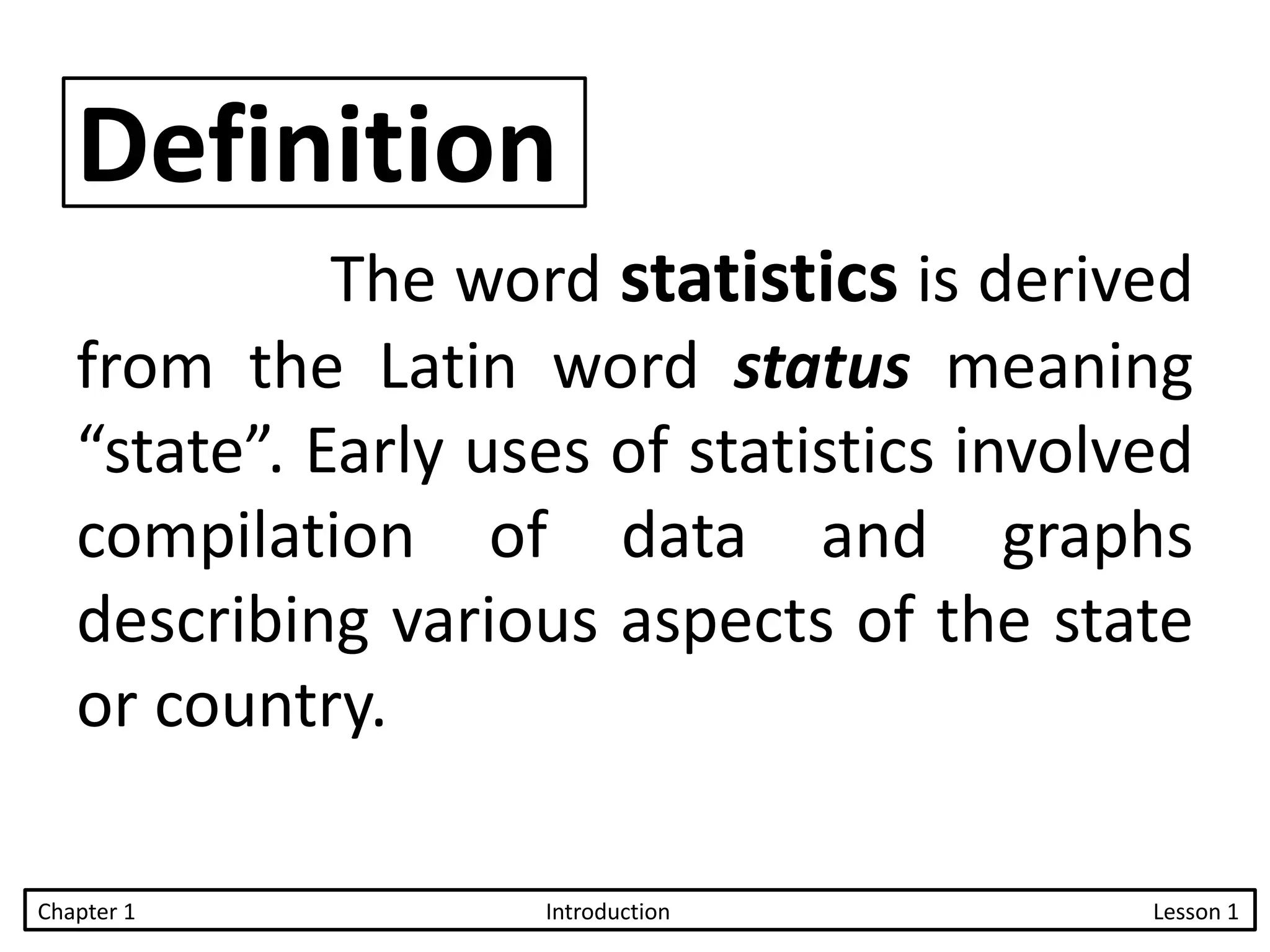 Definition
The word statistics is derived
from the Latin word status meaning
“state”. Early uses of statistics involved
compilation of data and graphs
describing various aspects of the state
or country.
Chapter 1 Introduction Lesson 1
 