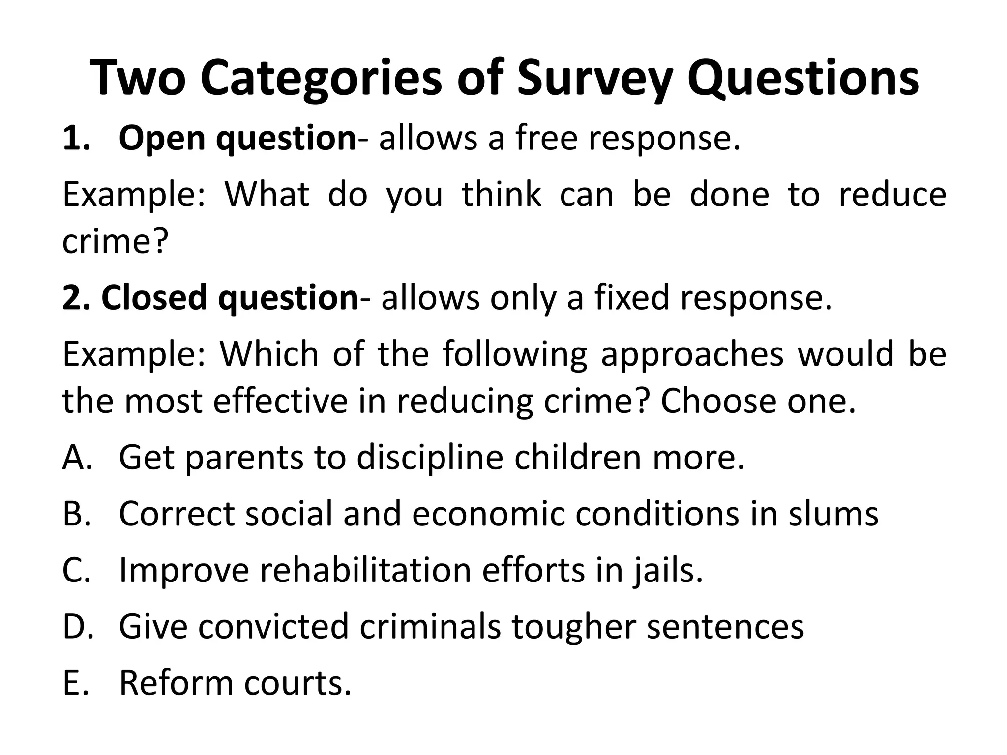 Two Categories of Survey Questions
1. Open question- allows a free response.
Example: What do you think can be done to reduce
crime?
2. Closed question- allows only a fixed response.
Example: Which of the following approaches would be
the most effective in reducing crime? Choose one.
A. Get parents to discipline children more.
B. Correct social and economic conditions in slums
C. Improve rehabilitation efforts in jails.
D. Give convicted criminals tougher sentences
E. Reform courts.
 