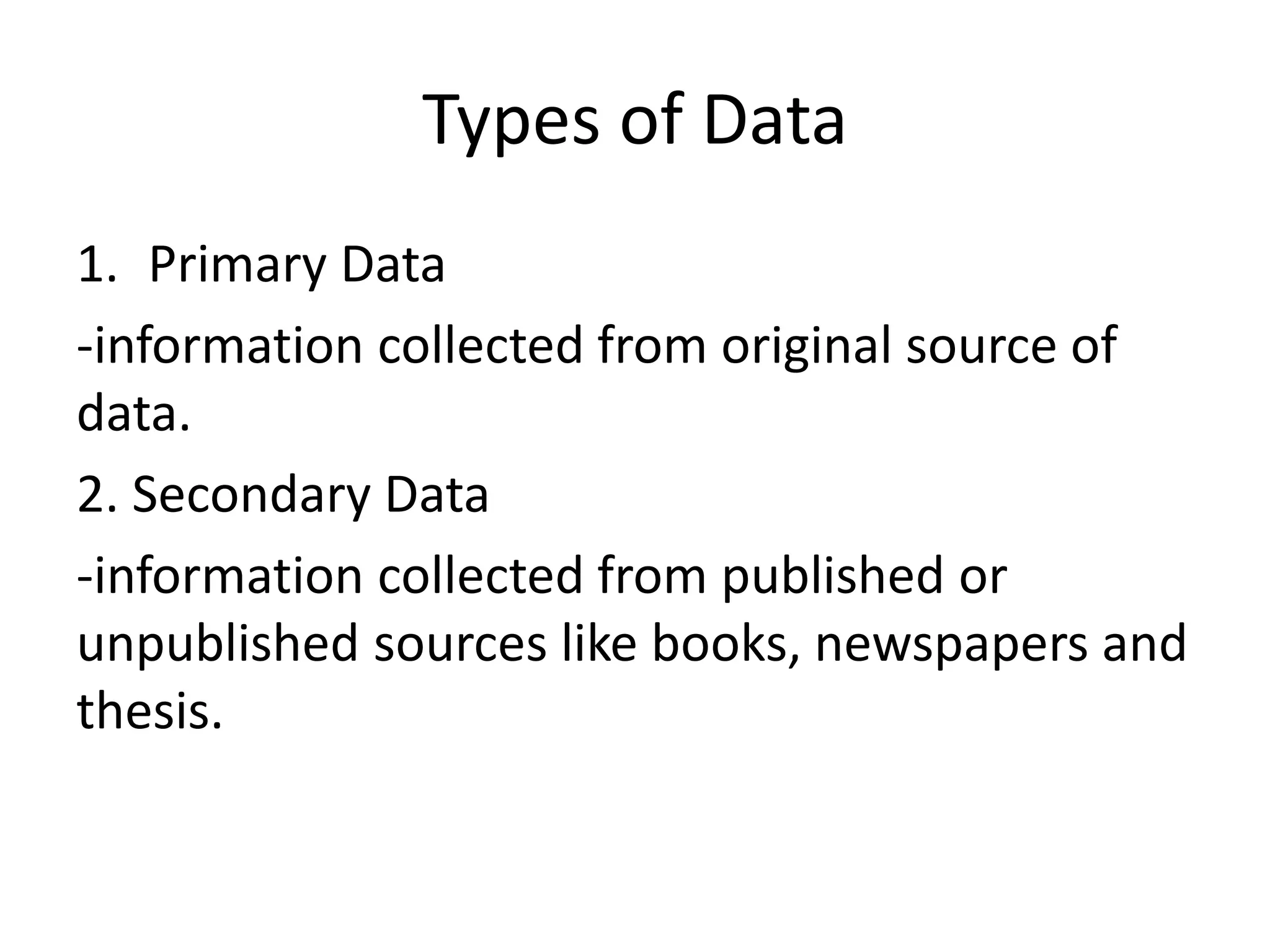 Types of Data
1. Primary Data
-information collected from original source of
data.
2. Secondary Data
-information collected from published or
unpublished sources like books, newspapers and
thesis.
 