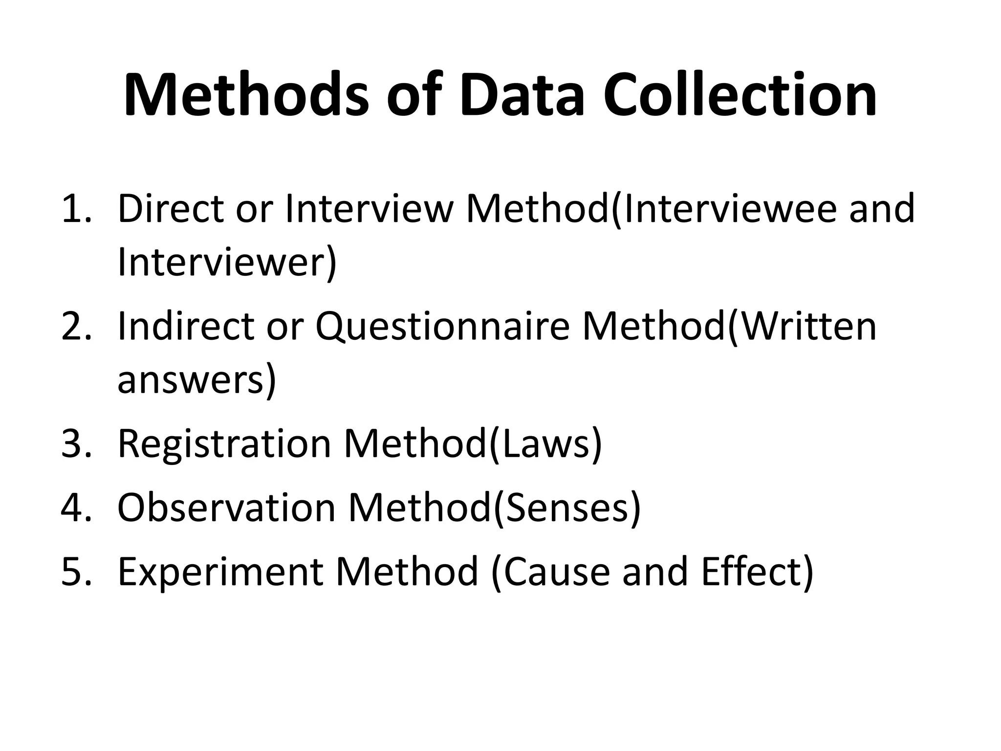Methods of Data Collection
1. Direct or Interview Method(Interviewee and
Interviewer)
2. Indirect or Questionnaire Method(Written
answers)
3. Registration Method(Laws)
4. Observation Method(Senses)
5. Experiment Method (Cause and Effect)
 