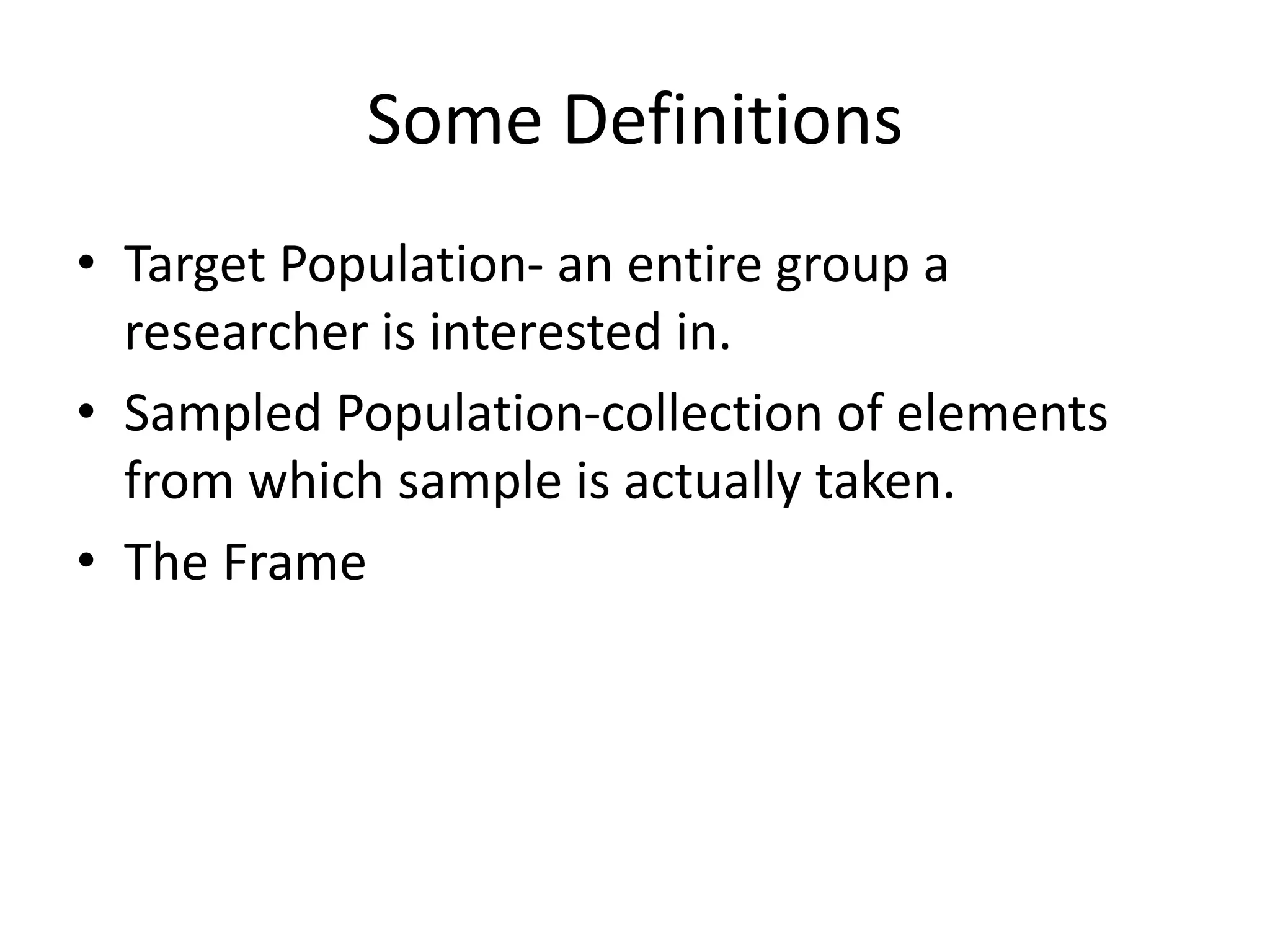 Some Definitions
• Target Population- an entire group a
researcher is interested in.
• Sampled Population-collection of elements
from which sample is actually taken.
• The Frame
 