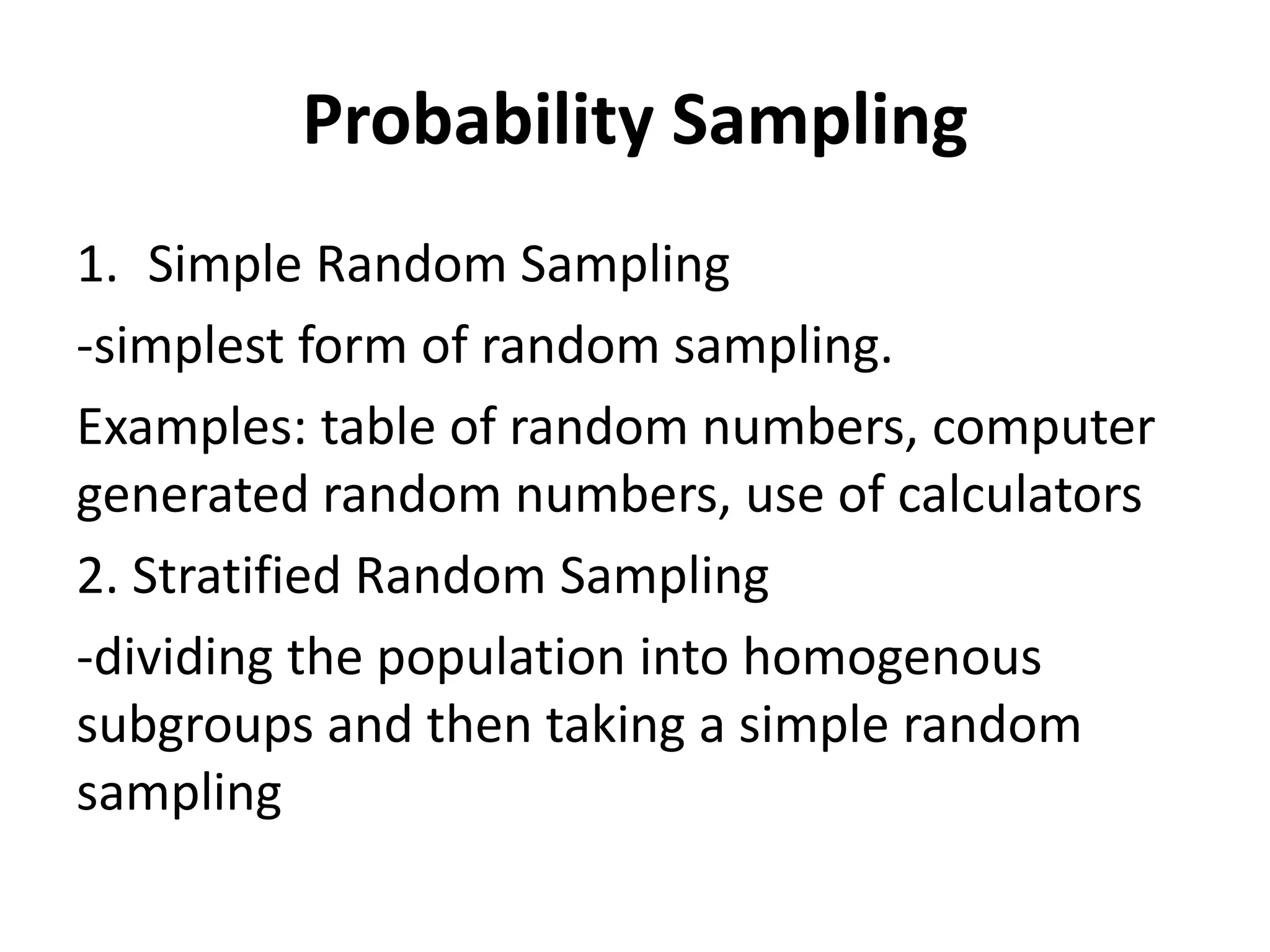 Probability Sampling
1. Simple Random Sampling
-simplest form of random sampling.
Examples: table of random numbers, computer
generated random numbers, use of calculators
2. Stratified Random Sampling
-dividing the population into homogenous
subgroups and then taking a simple random
sampling
 