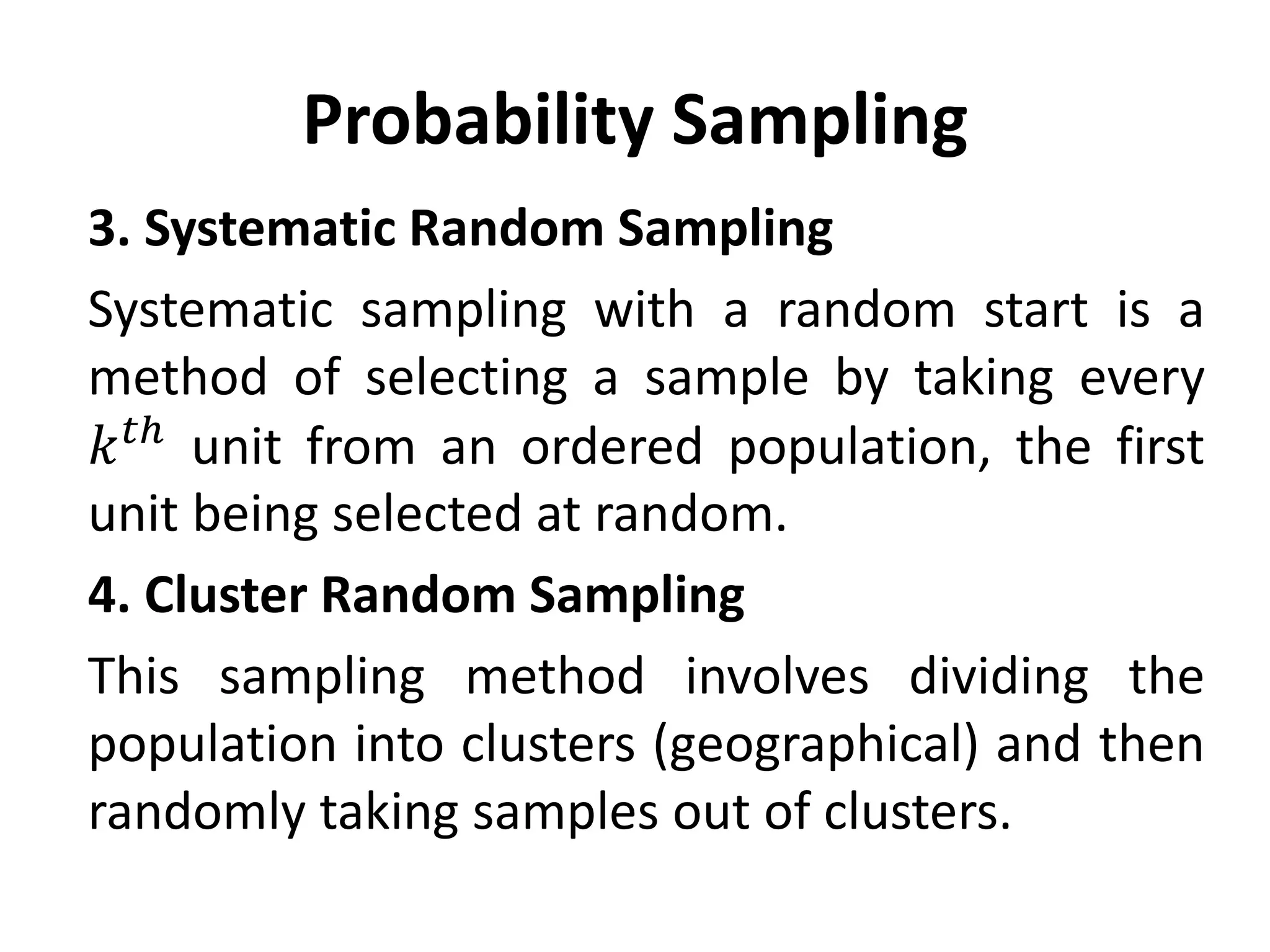 Probability Sampling
3. Systematic Random Sampling
Systematic sampling with a random start is a
method of selecting a sample by taking every
𝑘𝑡ℎ
unit from an ordered population, the first
unit being selected at random.
4. Cluster Random Sampling
This sampling method involves dividing the
population into clusters (geographical) and then
randomly taking samples out of clusters.
 