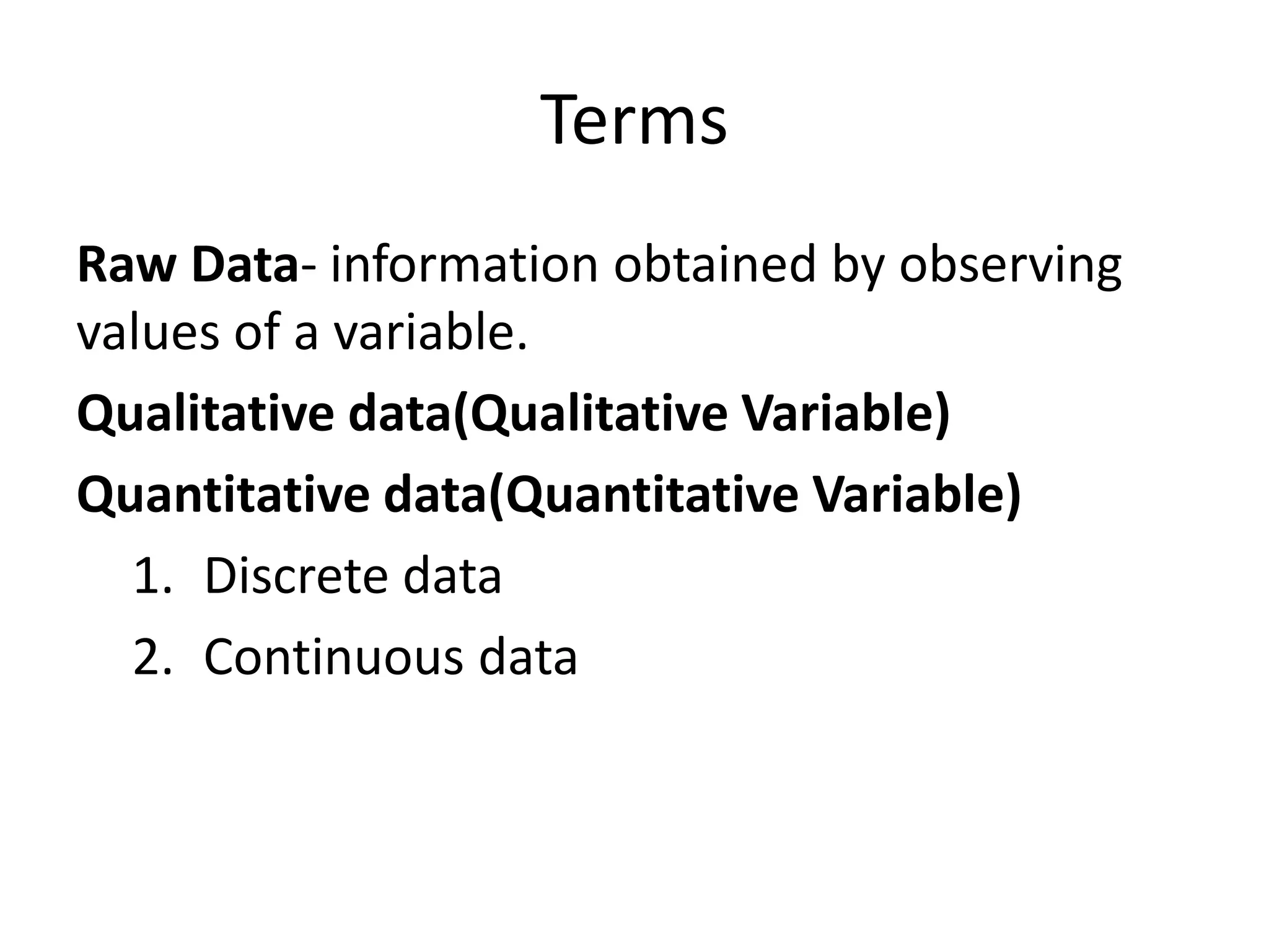 Terms
Raw Data- information obtained by observing
values of a variable.
Qualitative data(Qualitative Variable)
Quantitative data(Quantitative Variable)
1. Discrete data
2. Continuous data
 