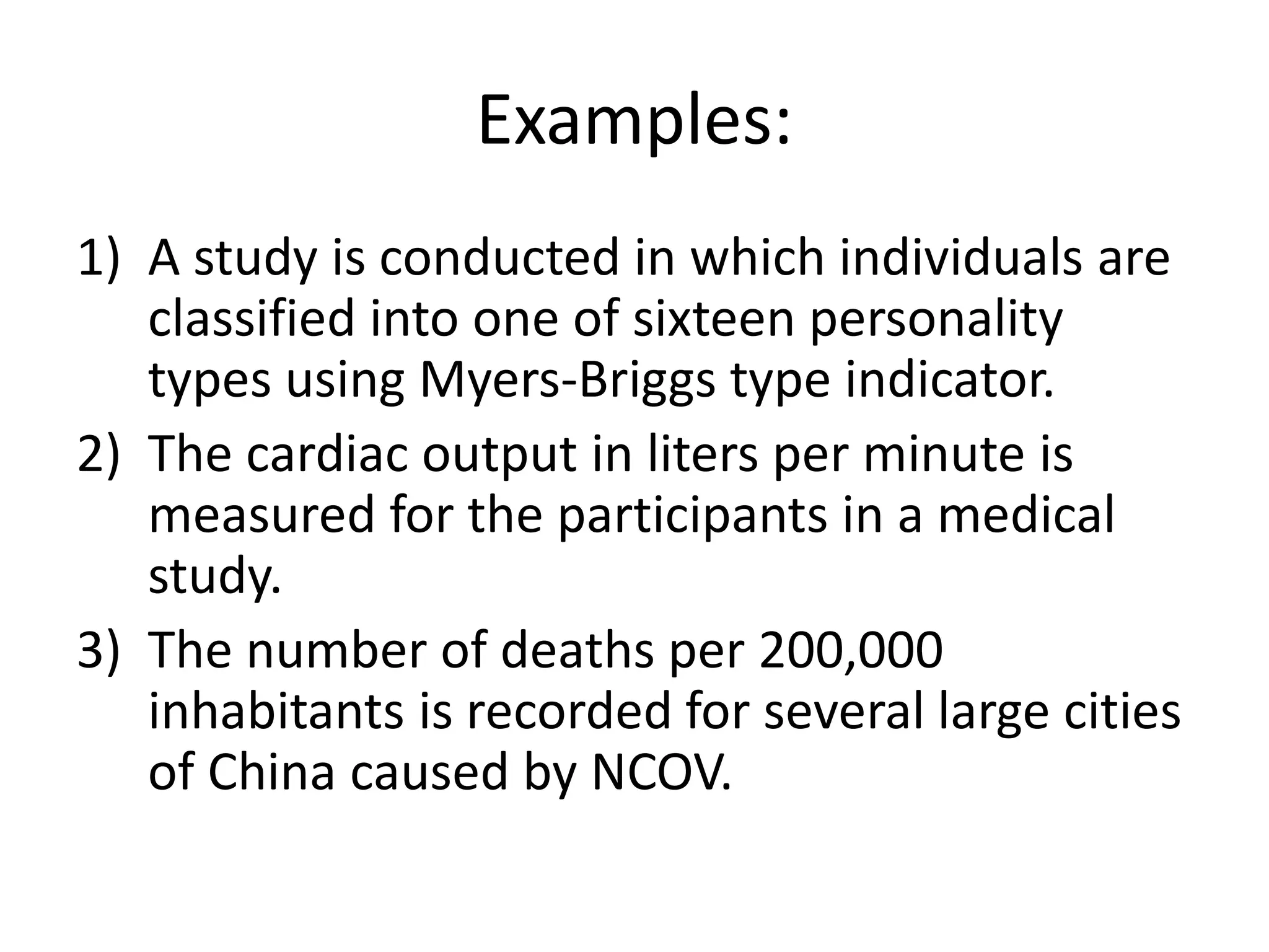 Examples:
1) A study is conducted in which individuals are
classified into one of sixteen personality
types using Myers-Briggs type indicator.
2) The cardiac output in liters per minute is
measured for the participants in a medical
study.
3) The number of deaths per 200,000
inhabitants is recorded for several large cities
of China caused by NCOV.
 