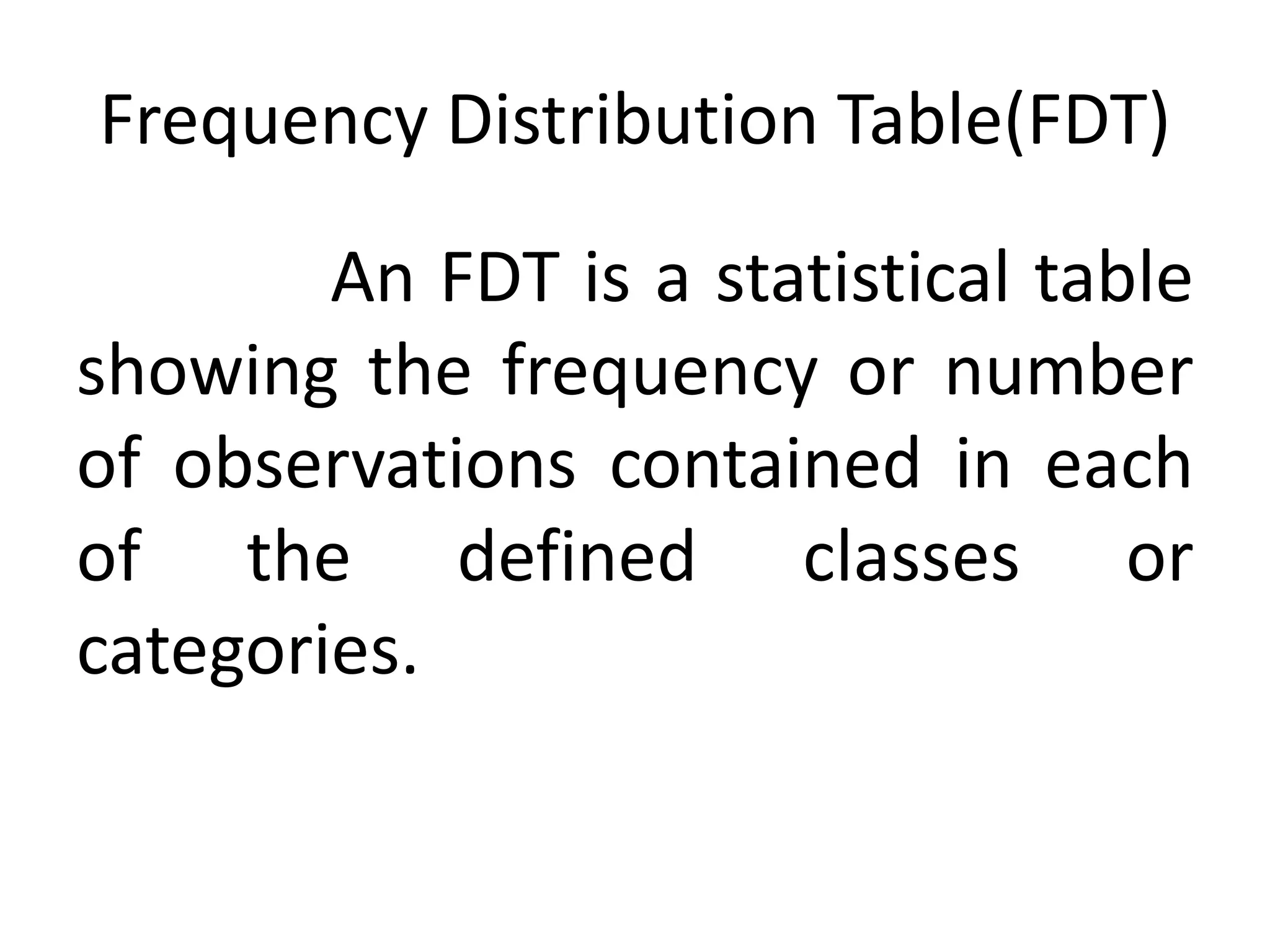 Frequency Distribution Table(FDT)
An FDT is a statistical table
showing the frequency or number
of observations contained in each
of the defined classes or
categories.
 