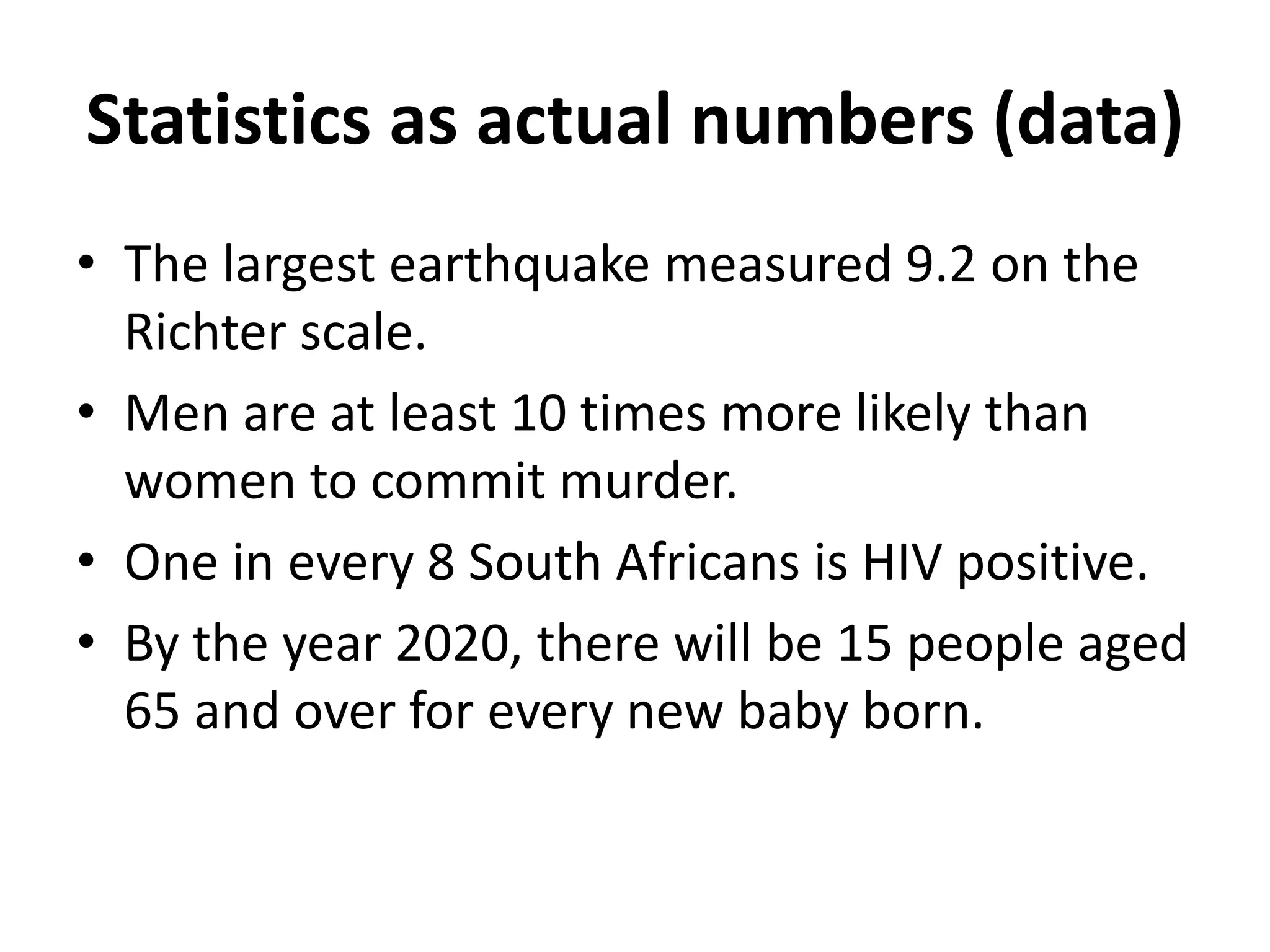 Statistics as actual numbers (data)
• The largest earthquake measured 9.2 on the
Richter scale.
• Men are at least 10 times more likely than
women to commit murder.
• One in every 8 South Africans is HIV positive.
• By the year 2020, there will be 15 people aged
65 and over for every new baby born.
 