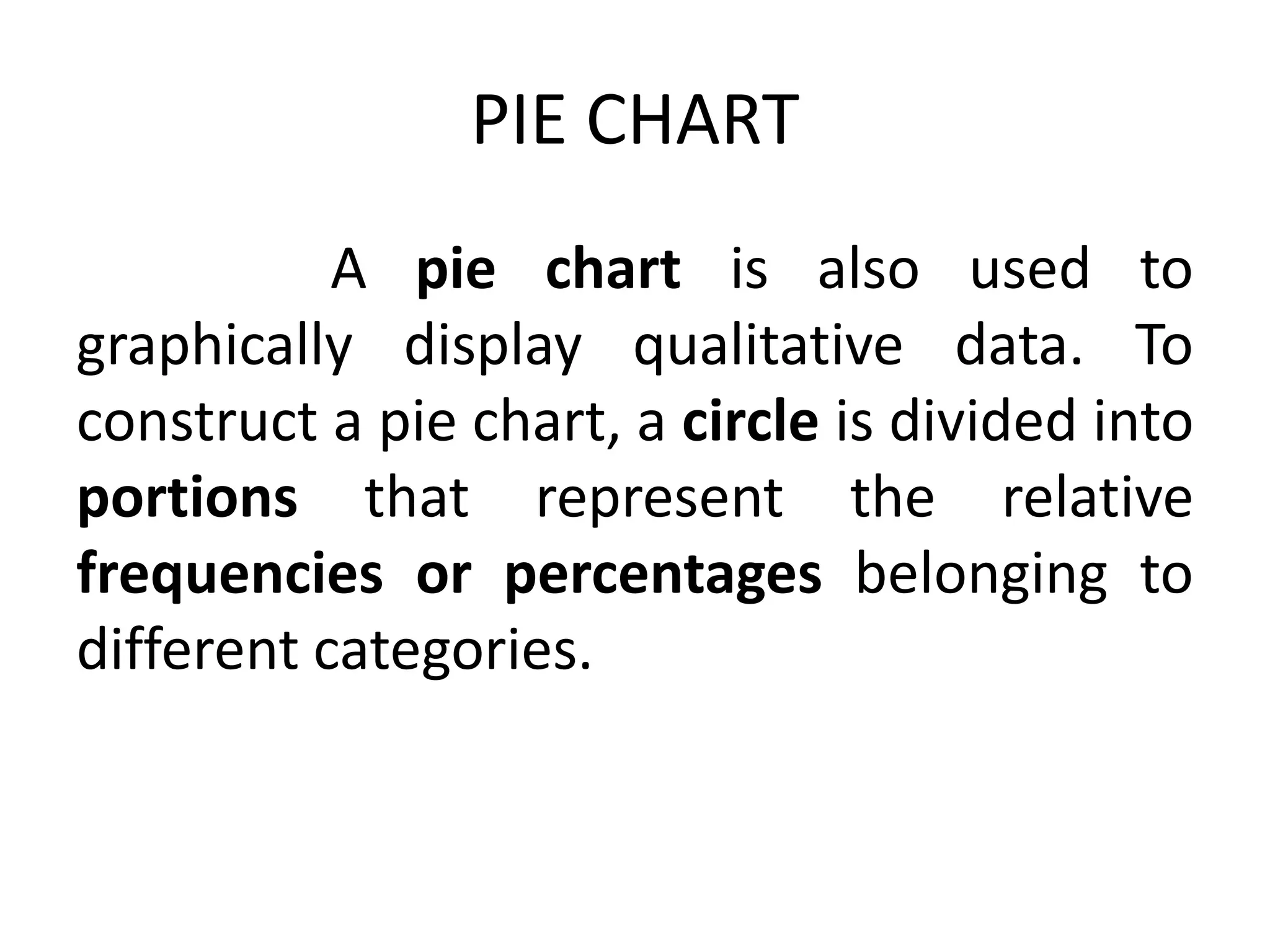 PIE CHART
A pie chart is also used to
graphically display qualitative data. To
construct a pie chart, a circle is divided into
portions that represent the relative
frequencies or percentages belonging to
different categories.
 
