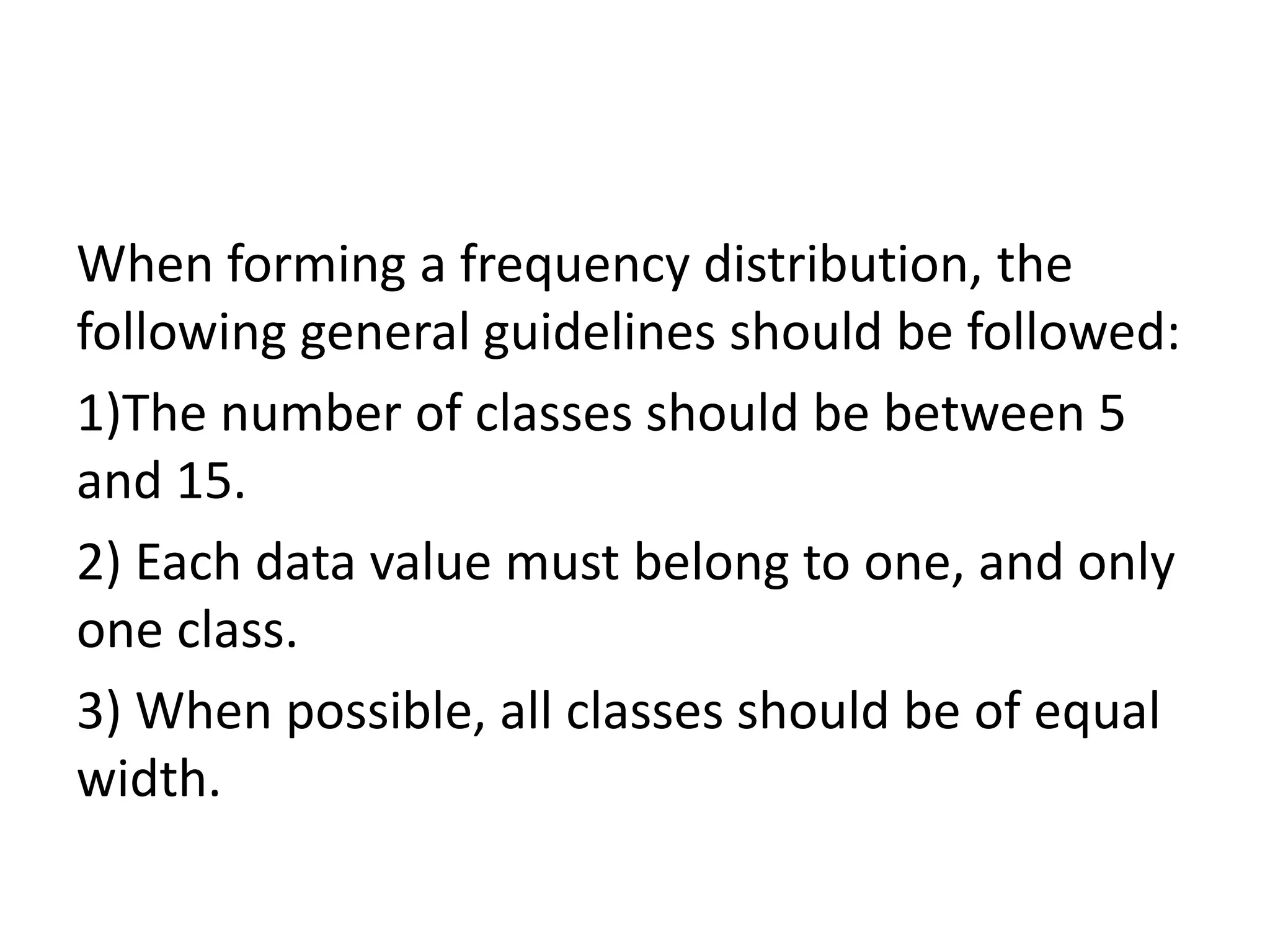 When forming a frequency distribution, the
following general guidelines should be followed:
1)The number of classes should be between 5
and 15.
2) Each data value must belong to one, and only
one class.
3) When possible, all classes should be of equal
width.
 