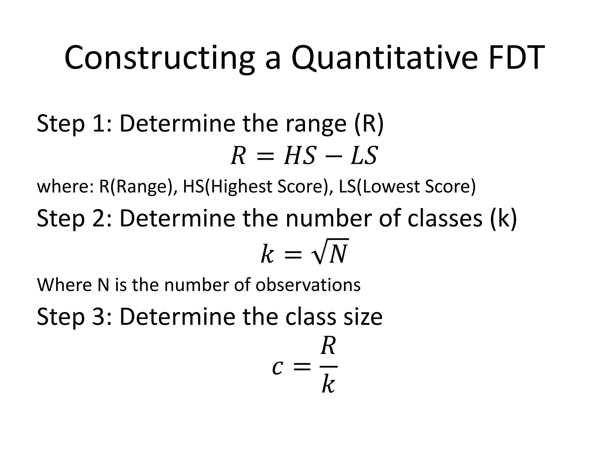 Constructing a Quantitative FDT
Step 1: Determine the range (R)
𝑅 = 𝐻𝑆 − 𝐿𝑆
where: R(Range), HS(Highest Score), LS(Lowest Score)
Step 2: Determine the number of classes (k)
𝑘 = 𝑁
Where N is the number of observations
Step 3: Determine the class size
𝑐 =
𝑅
𝑘
 