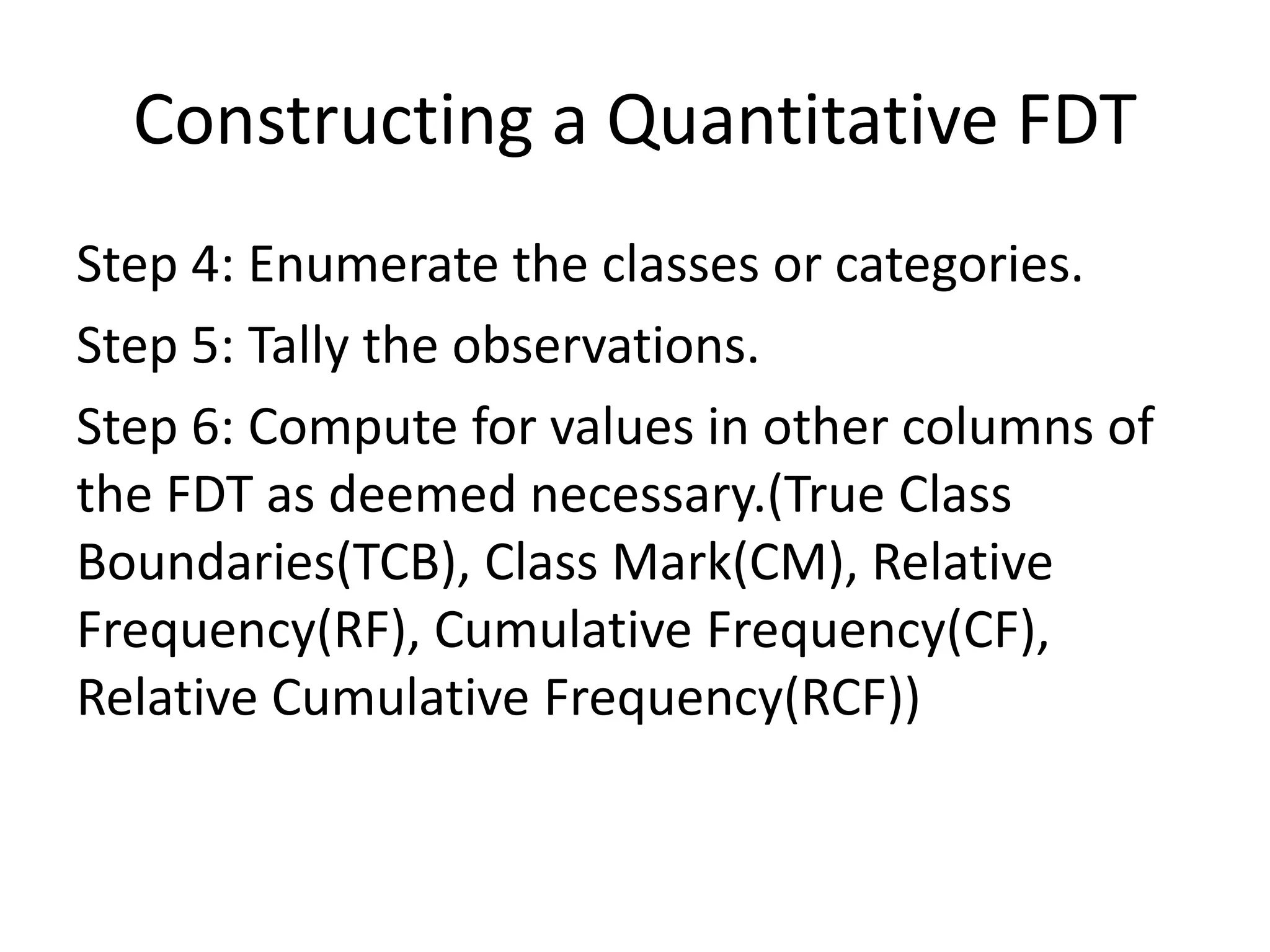 Constructing a Quantitative FDT
Step 4: Enumerate the classes or categories.
Step 5: Tally the observations.
Step 6: Compute for values in other columns of
the FDT as deemed necessary.(True Class
Boundaries(TCB), Class Mark(CM), Relative
Frequency(RF), Cumulative Frequency(CF),
Relative Cumulative Frequency(RCF))
 