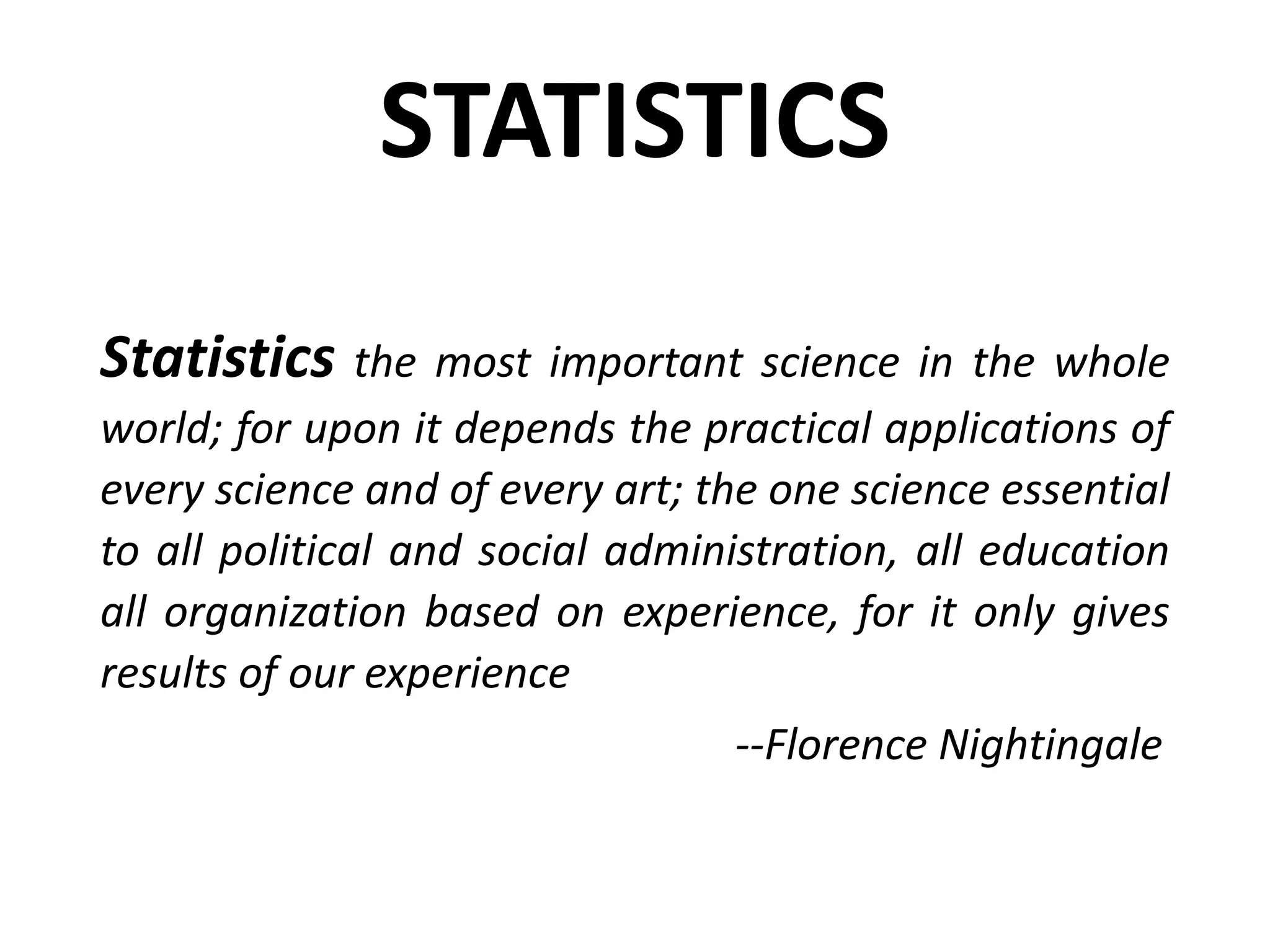 STATISTICS
Statistics the most important science in the whole
world; for upon it depends the practical applications of
every science and of every art; the one science essential
to all political and social administration, all education
all organization based on experience, for it only gives
results of our experience
--Florence Nightingale
 