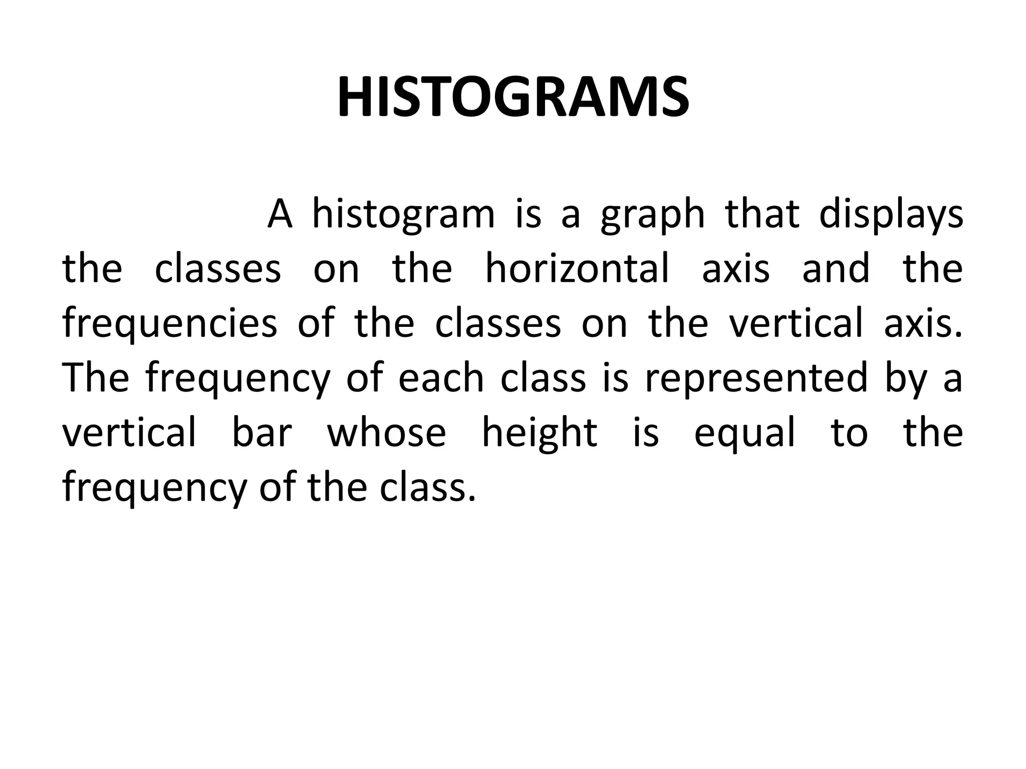 HISTOGRAMS
A histogram is a graph that displays
the classes on the horizontal axis and the
frequencies of the classes on the vertical axis.
The frequency of each class is represented by a
vertical bar whose height is equal to the
frequency of the class.
 