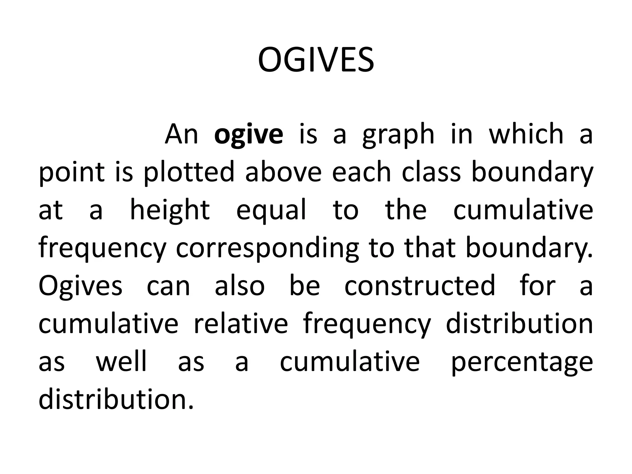 OGIVES
An ogive is a graph in which a
point is plotted above each class boundary
at a height equal to the cumulative
frequency corresponding to that boundary.
Ogives can also be constructed for a
cumulative relative frequency distribution
as well as a cumulative percentage
distribution.
 