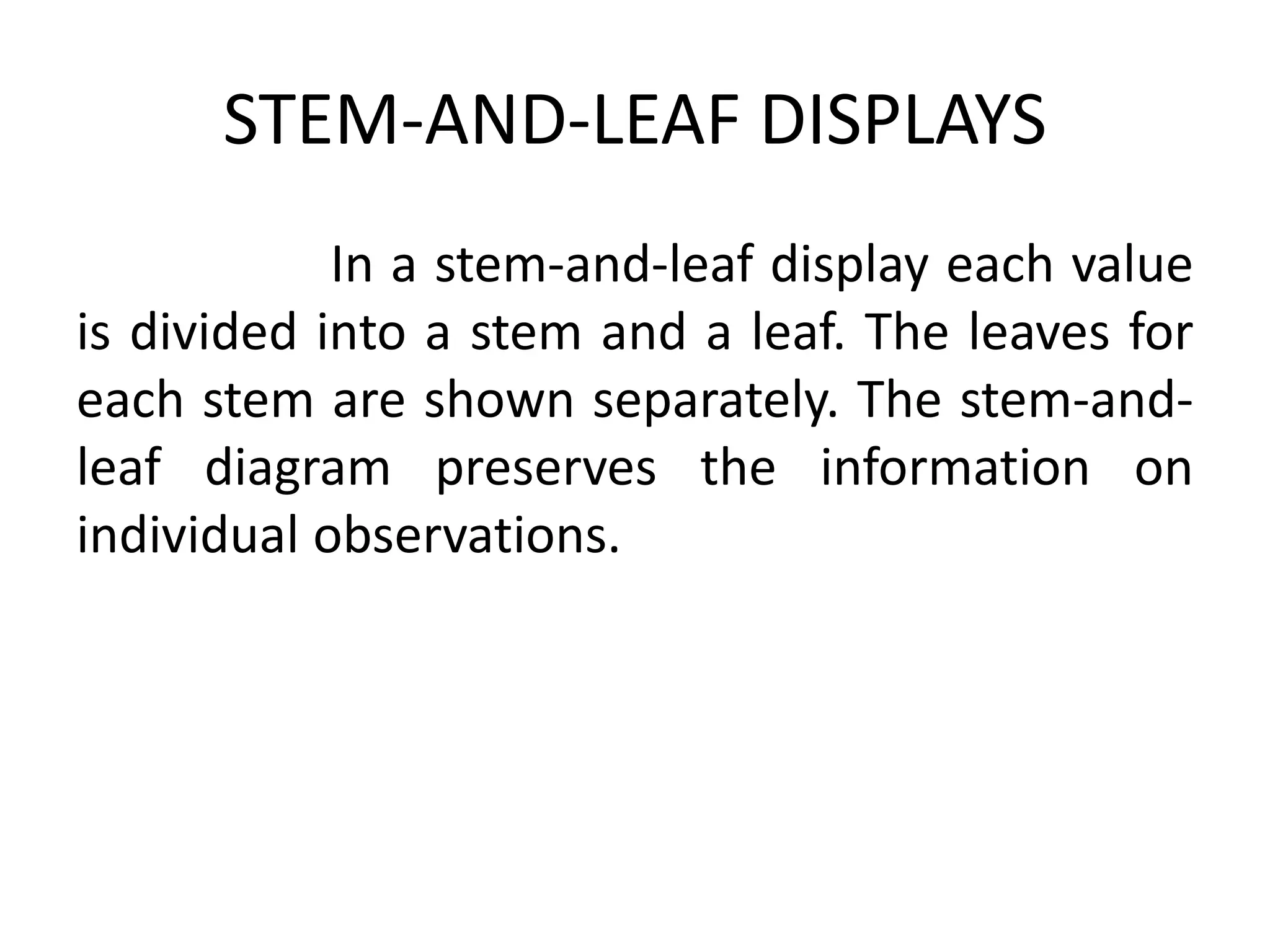 STEM-AND-LEAF DISPLAYS
In a stem-and-leaf display each value
is divided into a stem and a leaf. The leaves for
each stem are shown separately. The stem-and-
leaf diagram preserves the information on
individual observations.
 